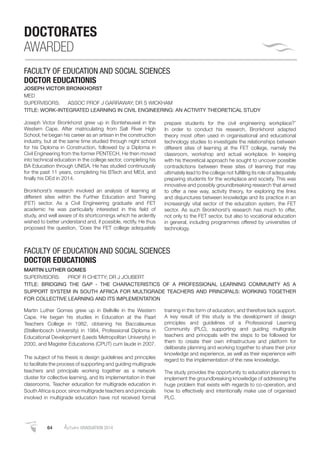 64 AutumnGRADUATION 2014
DOCTORATES
AWARDED
FACULTY OF EDUCATION AND SOCIAL SCIENCES
DOCTOR EDUCATIONIS
JOSEPH VICTOR BRONKHORST
MED
SUPERVISORS: ASSOC PROF J GARRAWAY; DR S WICKHAM
TITLE: WORK-INTEGRATED LEARNING IN CIVIL ENGINEERING: AN ACTIVITY THEORETICAL STUDY
Joseph Victor Bronkhorst grew up in Bonteheuwel in the
Western Cape. After matriculating from Salt River High
School, he began his career as an artisan in the construction
industry, but at the same time studied through night school
for his Diploma in Construction, followed by a Diploma in
Civil Engineering from the former PENTECH. He then moved
into technical education in the college sector, completing his
BA Education through UNISA. He has studied continuously
for the past 11 years, completing his BTech and MEd, and
ﬁnally his DEd in 2014.
Bronkhorst’s research involved an analysis of learning at
different sites within the Further Education and Training
(FET) sector. As a Civil Engineering graduate and FET
academic he was particularly interested in this ﬁeld of
study, and well aware of its shortcomings which he ardently
wished to better understand and, if possible, rectify. He thus
proposed the question, ‘Does the FET college adequately
prepare students for the civil engineering workplace?’
In order to conduct his research, Bronkhorst adapted
theory most often used in organisational and educational
technology studies to investigate the relationships between
different sites of learning at the FET college, namely the
classroom, workshop and actual workplace. In keeping
with his theoretical approach he sought to uncover possible
contradictions between these sites of learning that may
ultimately lead to the college not fulﬁlling its role of adequately
preparing students for the workplace and society. This was
innovative and possibly groundbreaking research that aimed
to offer a new way, activity theory, for exploring the links
and disjunctures between knowledge and its practice in an
increasingly vital sector of the education system, the FET
sector. As such Bronkhorst’s research has much to offer,
not only to the FET sector, but also to vocational education
in general, including programmes offered by universities of
technology.
Martin Luther Gomes grew up in Bellville in the Western
Cape. He began his studies in Education at the Paarl
Teachers College in 1982, obtaining his Baccalaureus
(Stellenbosch University) in 1984, Professional Diploma in
Educational Development (Leeds Metropolitan University) in
2000, and Magister Educationis (CPUT) cum laude in 2007.
The subject of his thesis is design guidelines and principles
to facilitate the process of supporting and guiding multigrade
teachers and principals working together as a network
cluster for collective learning, and its implementation in their
classrooms. Teacher education for multigrade education in
South Africa is poor, since multigrade teachers and principals
involved in multigrade education have not received formal
training in this form of education, and therefore lack support.
A key result of this study is the development of design
principles and guidelines of a Professional Learning
Community (PLC), supporting and guiding multigrade
teachers and principals with the steps to be followed for
them to create their own infrastructure and platform for
deliberate planning and working together to share their prior
knowledge and experience, as well as their experience with
regard to the implementation of the new knowledge.
The study provides the opportunity to education planners to
implement the groundbreaking knowledge of addressing the
huge problem that exists with regards to co-operation, and
how to effectively and intentionally make use of organised
PLC.
FACULTY OF EDUCATION AND SOCIAL SCIENCES
DOCTOR EDUCATIONIS
MARTIN LUTHER GOMES
SUPERVISORS: PROF R CHETTY; DR J JOUBERT
TITLE: BRIDGING THE GAP - THE CHARACTERISTICS OF A PROFESSIONAL LEARNING COMMUNITY AS A
SUPPORT SYSTEM IN SOUTH AFRICA FOR MULTIGRADE TEACHERS AND PRINCIPALS: WORKING TOGETHER
FOR COLLECTIVE LEARNING AND ITS IMPLEMENTATION
 