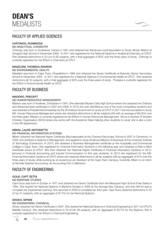 66 AutumnGRADUATION 2014
DEAN’S
MEDALISTS
FACULTY OF APPLIED SCIENCES
CHITONGO, RUMBIDZAI
ND ANALYTICAL CHEMISTRY
Chitongo was born in Zimbabwe, Harare in 1991 and obtained her Advanced Level (equivalent to South African Matric) at
Zengeza High School in December 2009. In 2011 she registered for the National Diploma in Analytical Chemistry at CPUT.
She obtained distinctions in 23 out of 26 subjects, with a ﬁnal aggregate of 82% over the three years of study. Chitongo is
currently registered for her BTech in Chemistry at CPUT.
MAKELENI, THOBEKA SHARON
ND ENVIRONMENTAL HEALTH
Makeleni was born in Cape Town, Khayelitsha in 1986 and obtained her Senior Certiﬁcate at Bulumko Senior Secondary
School in December 2004. In 2011 she registered for a National Diploma in Environmental Health at CPUT. She obtained
distinctions all 16 subjects, with a ﬁnal aggregate of 82% over the three years of study. Thobeka is currently registered for
her BTech in Environmental Health at CPUT.
FACULTY OF BUSINESS
MADORO, PRECEPT
ND HUMAN RESOURCE MANAGEMENT
Madoro was born in Kwekwe, Zimbabwe in 1991. She attended Mukaro Girls High School where she obtained her Ordinary
and Advanced level certiﬁcates in 2007 and 2009. In 2010 she was identiﬁed as one of the most competitive students and
was awarded a Presidential Scholarship by the Zimbabwe Government to study at CPUT. In 2011 she was accepted to study
ND: Human Resources Management where she obtained distinctions in all her subjects (20) with an average of 86,05% over
the three years. Madoro is currently registered for her BTech in Human Resources Management. She is a member of Student
Christian Organisation (SCO) where she works with the Academic Desk helping other students to excel; she is also a tutor
in the HR department.
MBEM, LAURE ANTOINETTE
ND FINANCIAL INFORMATION SYSTEMS
Mbem obtained her National Higher Certiﬁcate (Baccalaureate) at the Chevreul Secondary School in 2007 in Cameroon. In
2009, she obtained a Diploma in Management, and applied to study Small and Medium Enterprises at the University Institute
of Technology (Cameroon). In 2010, she obtained a Business Management certiﬁcate at the Hospitality and Commercial
College in Cape Town. She registered for Financial Information Systems in the following year and obtained a Dean’s Merit
Certiﬁcate award at CPUT. She then obtained her National Higher Certiﬁcate in Financial Information Systems in 2012,
lectured in Financial Accounting and tutored Communication to ﬁrst year students. In 2013 she registered for the ND:
Financial Information Systems at CPUT where she obtained distinctions in all her subjects with an aggregate of 87% over the
three years of study, while working as an eLearning Lab Assistant at the Cape Town Campus. Currently, Mbem is an intern
at Nicholls Stephen Accounting, an Accounting Firm in Milnerton.
FACULTY OF ENGINEERING
GOUS, CAPT ZETTA
ND MARITIME STUDIES
Capt Gous was born in Durban in 1977 and obtained her Senior Certiﬁcate from the Marquard High School (Free State) in
1994. She started her National Diploma in Maritime Studies in 2000 at the Granger Bay Campus, and then left for sea to
complete her Experiential Learning. She returned in 2006 to complete her third year. Capt Gous obtained distinctions in 20
of her 21 subjects, with an aggregate of 87.5% for her National Diploma.
SHOKO, SIPIWE
ND ENGINEERING: CHEMICAL
Shoko obtained her Senior Certiﬁcate in 2007. She started her National Diploma in Chemical Engineering in 2011 at CPUT’s
Bellville Campus. She obtained distinctions in 25 of her 26 subjects, with an aggregate of 83.7% for the Diploma. She is
currently registered for her BTech in Chemical Engineering.
 