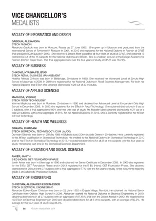 68 AutumnGRADUATION 2014
VICE CHANCELLOR’S
MEDALISTS
FACULTY OF INFORMATICS AND DESIGN
GAIDOUK, ALEXANDRA
BTECH FASHION
Alexandra Gaidouk was born in Moscow, Russia on 27 June 1985. She grew up in Moscow and graduated from the
International School of Tomorrow in Moscow in 2001. In 2010 she registered for the National Diploma in Fashion at CPUT
and graduated Cum Laude in 2013. She received a Dean’s Merit award for all four years of study at CPUT. She obtained 13
distinctions out of the 15 subjects for the National diploma and BTech. She is a fashion lecturer at the Design Academy for
Fashion (DAF) in Cape Town. Her ﬁnal aggregate mark over the four years of study at CPUT was 78.73%.
FACULTY OF BUSINESS
CHIKOVO, NYASHA FELISTAS
BTECH RETAIL BUSINESS MANAGEMENT
Nyasha Felistas Chikovo was born in Beitbridge, Zimbabwe in 1989. She received her Advanced Level at Zimuto High
School in Masvingo in 2008. In 2010 she registered for her National Diploma in Retail Business Management. For both her
National Diploma and BTech she obtained distinctions in 28 out of 30 modules.
FACULTY OF APPLIED SCIENCES
MAPHOSA, YVONNE
BTECH FOOD TECHNOLOGY
Yvonne Maphosa was born in Plumtree, Zimbabwe in 1990 and obtained her Advanced Level at Empandeni Girls High
School in December 2008. In 2013 she registered for the BTech in Food Technology. She obtained distinctions in 6 out of
6 subjects, with a ﬁnal aggregate of 89% over the one year of study. Ms Makeleni also obtained distinctions in 21 out of a
total 22 subjects, with a ﬁnal aggregate of 84%, for her National Diploma in 2012. She is currently registered for her MTech
in Food Technology.
FACULTY OF HEALTH AND WELLNESS
SIBANDA, DUMISANI
BTECH BIOMEDICAL TECHNOLOGY (CUM LAUDE)
Dumisani Sibanda was born on 29 May 1988 in Silobela about 20km outside Gweru in Zimbabwe. He is currently registered
for his MTech qualiﬁcation in Biomedical Technology. He enrolled for his National Diploma in Biomedical Technology in 2010
and for his BTech in Biomedical Technology in 2013. He obtained distinctions for all 25 of this subjects over his four years of
study. He lectures part-time in the Biomedical Sciences Department.
FACULTY OF EDUCATION AND SOCIAL SCIENCES
ANKER, JANITH
B ED (HONS): GET FOUNDATION PHASE
Janith Anker was born in Uitenhage in 1990 and obtained her Senior Certiﬁcate in December 2008. In 2009 she registered
for the B Ed: GET Foundation Phase and in 2013 registered for the B Ed (Hons): GET Foundation Phase. She obtained
distinctions for 28 out of the 37 subjects with a ﬁnal aggregate of 77% over the ﬁve years of study. Anker is currently teaching
grade 2 at Durbanville Preparatory School.
FACULTY OF ENGINEERING
CHRISTIAN, ALEXANDER EBBEN-ESSER
BTECH ELECTRICAL ENGINEERING
Alexander Ebben-Esser Christian was born on 25 June 1992 in Engela Village, Namibia. He obtained his National Senior
Certiﬁcate from Otjikoto High School in 2009. Alexander started his National Diploma in Electrical Engineering in 2010,
obtaining distinctions in all 27 subjects with an aggregate of 87.15% and won the Dean’s Medal in 2012. He registered for
his BTech in Electrical Engineering in 2013 and obtained distinctions for all 8 of his subjects, with an average of 92.2%. His
average for the four years of study was 88.3%.
 