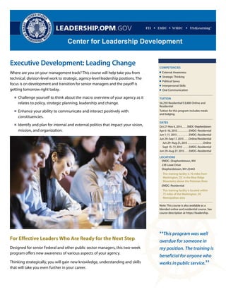 Center for Leadership Development 
Executive Development: Leading Change 
Where are you on your management track? This course will help take you from 
technical, division-level work to strategic, agency-level leadership positions. The 
focus is on development and transition for senior managers and the payoff is 
getting tomorrow right today. 
Challenge yourself to think about the macro overview of your agency as it 
relates to policy, strategic planning, leadership and change. 
Enhance your ability to communicate and interact positively with 
constituencies. 
Identify and plan for internal and external politics that impact your vision, 
mission, and organization. 
For Effective Leaders Who Are Ready for the Next Step 
Designed for senior Federal and other public sector managers, this two-week 
program offers new awareness of various aspects of your agency. 
Thinking strategically, you will gain new knowledge, understanding and skills 
that will take you even further in your career. 
“This program was well 
overdue for someone in 
my position. The training is 
beneficial for anyone who 
works in public service.” 
CORE DEVELOPMENT 
COMPETENCIES 
External Awareness 
Strategic Thinking 
Political Savvy 
Interpersonal Skills 
Oral Communication 
TUITION 
$6,250 Residential/$3,800 Online and 
Residential 
Tuition for this program includes meals 
and lodging. 
DATES 
Oct 27–Nov 6, 2014 . . . . . . EMDC–Shepherdstown 
Apr 6–16, 2015 . . . . . . . . . . EMDC–Residential 
Jun 1–11, 2015 . . . . . . . . . . EMDC–Residential 
Jun 29–Sep 17, 2015 . . . .Online/Residential 
Jun 29–Aug 21, 2015 . . . . . . . . . . . . .Online 
Sept 15–17, 2015 . . . . . EMDC–Residential 
Jun 29–Aug 27, 2015 . . . . EMDC–Residential 
LOCATIONS 
EMDC–Shepherdstown, WV 
239 Lowe Drive 
Shepherdstown, WV 25443 
This training facility is 70 miles from 
Washington, DC in the Blue Ridge 
Mountains above the Potomac River. 
EMDC–Residential 
This training facility is located within 
75 miles of the Washington, DC 
Metropolitan area 
Note: This course is also available as a 
blended online and residential course. See 
course description at https://leadership. 
 