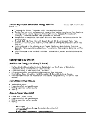 Service Supervisor Halliburton Energy Services January 1997- November 2010
Duncan, OK
 Company and Service Company’s safety rules and regulations.
 Getting frac job, crew, and equipment ready for job; leading them to and from locations.
 Looking over rig up and rig downs. Treating/Monitoring frac jobs from data van.
Supplying Customers with real time questions and answers.
 Responsible for calculating Hydrostatic Pressure, Rate, casing and tubing capacity, frac
gradients, etc.
 Treated, Co2, N2, Misco (Co2 with diesel), Diesel, Oil, Cross Link gel. Water Frac,
Expedite, Sandwedge, and Acid frac, Cobra Jet fracs with QA/QC experience on all frac
jobs etc.
 Performed work in the following areas: Texas, Oklahoma, North Dakota, Wyoming,
Colorado, Montana, Arkansas, Louisiana, Pennsylvania, West Virginia, California and New
Mexico
 Performed work in the following countries: Saudia Arabia, Oman, Australia,Canada and
India
CONTINUED EDUCATION
Halliburton Energy Services (Schools)
• Proficient in the Planning For Customer Satisfaction and Job Pricing of Stimulation
Treatments. Have completed many safety schools.
• Extensive training in Well Stimulation Treatments.
• Efficient in computer generated stimulation output data programs.
• Finished Red Book, Stimulation I and Stimulation II, Cement I, training classes.
• Efficient in Stimulation Job mobilization, calculations, site positioning, and on site well
treating.
EOG Resources (Schools)
• Well Control School
• Prevention of oil and gas blowouts
• Drilling supervisor surface stacks
• Wellcap
Devon Energy (Schools)
• Global Well Control School
• Prevention of oil and gas blowouts
• Drilling supervisor surface stacks
• Wellcap
REFERENCES
• Aaron Moore, Devon Energy, Completions Superintendent
(918)508-8671
• Jason Owens, Devon Energy, Completions Foreman
 