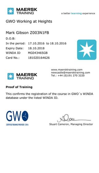 GWO Working at Heights
Mark Gibson Z003N1FB
D.O.B:
In the period:
Expiry Date: 18.10.2018
to17.10.2016 18.10.2016
Card No.: 181020164626
WINDA ID MG043465GB
Stuart Cameron, Managing Director
www.maersktraining.com
newcastle@maersktraining.com
Tel.: +44 (0)191 270 3220
Proof of Training
This confirms the registration of the course in GWO´s WINDA
database under the listed WINDA ID.
 
