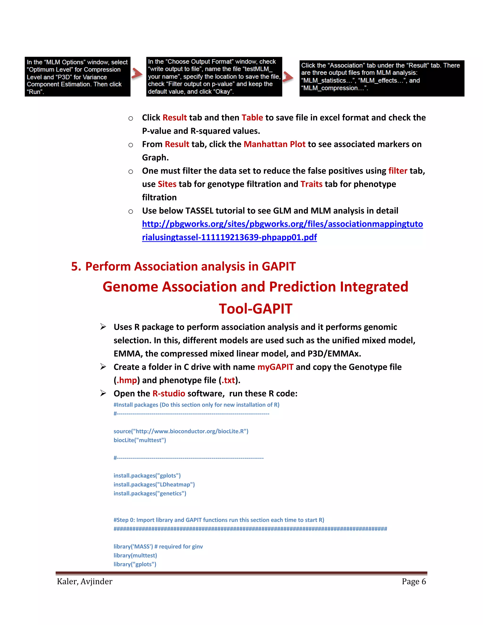 Kaler, Avjinder Page 6
o Click Result tab and then Table to save file in excel format and check the
P-value and R-squared values.
o From Result tab, click the Manhattan Plot to see associated markers on
Graph.
o One must filter the data set to reduce the false positives using filter tab,
use Sites tab for genotype filtration and Traits tab for phenotype
filtration
o Use below TASSEL tutorial to see GLM and MLM analysis in detail
http://pbgworks.org/sites/pbgworks.org/files/associationmappingtuto
rialusingtassel-111119213639-phpapp01.pdf
5. Perform Association analysis in GAPIT
Genome Association and Prediction Integrated
Tool-GAPIT
 Uses R package to perform association analysis and it performs genomic
selection. In this, different models are used such as the unified mixed model,
EMMA, the compressed mixed linear model, and P3D/EMMAx.
 Create a folder in C drive with name myGAPIT and copy the Genotype file
(.hmp) and phenotype file (.txt).
 Open the R-studio software, run these R code:
#Install packages (Do this section only for new installation of R)
#-------------------------------------------------------------------------------
source("http://www.bioconductor.org/biocLite.R")
biocLite("multtest")
#----------------------------------------------------------------------------
install.packages("gplots")
install.packages("LDheatmap")
install.packages("genetics")
#Step 0: Import library and GAPIT functions run this section each time to start R)
#######################################################################################
library('MASS') # required for ginv
library(multtest)
library("gplots")
 