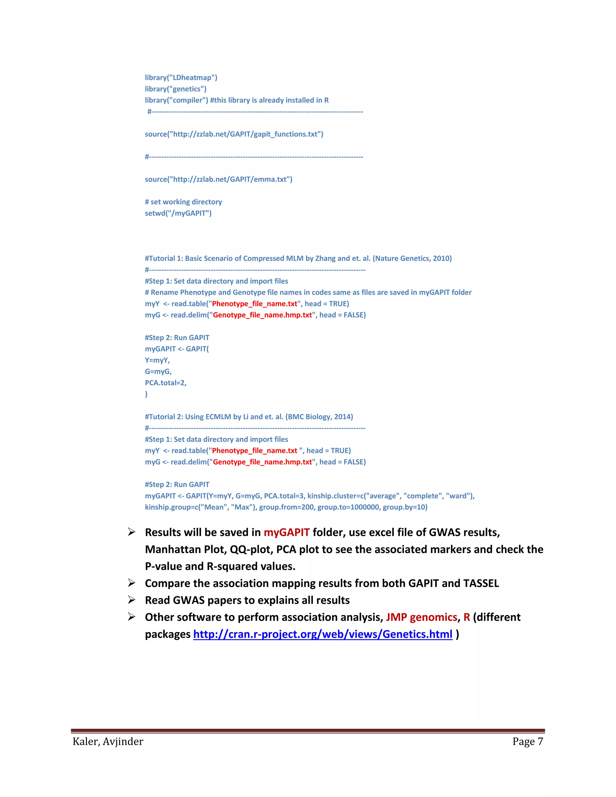 Kaler, Avjinder Page 7
library("LDheatmap")
library("genetics")
library("compiler") #this library is already installed in R
#--------------------------------------------------------------------------------------
source("http://zzlab.net/GAPIT/gapit_functions.txt")
#---------------------------------------------------------------------------------------
source("http://zzlab.net/GAPIT/emma.txt")
# set working directory
setwd("/myGAPIT")
#Tutorial 1: Basic Scenario of Compressed MLM by Zhang and et. al. (Nature Genetics, 2010)
#----------------------------------------------------------------------------------------
#Step 1: Set data directory and import files
# Rename Phenotype and Genotype file names in codes same as files are saved in myGAPIT folder
myY <- read.table("Phenotype_file_name.txt", head = TRUE)
myG <- read.delim("Genotype_file_name.hmp.txt", head = FALSE)
#Step 2: Run GAPIT
myGAPIT <- GAPIT(
Y=myY,
G=myG,
PCA.total=2,
)
#Tutorial 2: Using ECMLM by Li and et. al. (BMC Biology, 2014)
#----------------------------------------------------------------------------------------
#Step 1: Set data directory and import files
myY <- read.table("Phenotype_file_name.txt ", head = TRUE)
myG <- read.delim("Genotype_file_name.hmp.txt", head = FALSE)
#Step 2: Run GAPIT
myGAPIT <- GAPIT(Y=myY, G=myG, PCA.total=3, kinship.cluster=c("average", "complete", "ward"),
kinship.group=c("Mean", "Max"), group.from=200, group.to=1000000, group.by=10)
 Results will be saved in myGAPIT folder, use excel file of GWAS results,
Manhattan Plot, QQ-plot, PCA plot to see the associated markers and check the
P-value and R-squared values.
 Compare the association mapping results from both GAPIT and TASSEL
 Read GWAS papers to explains all results
 Other software to perform association analysis, JMP genomics, R (different
packages http://cran.r-project.org/web/views/Genetics.html )
 