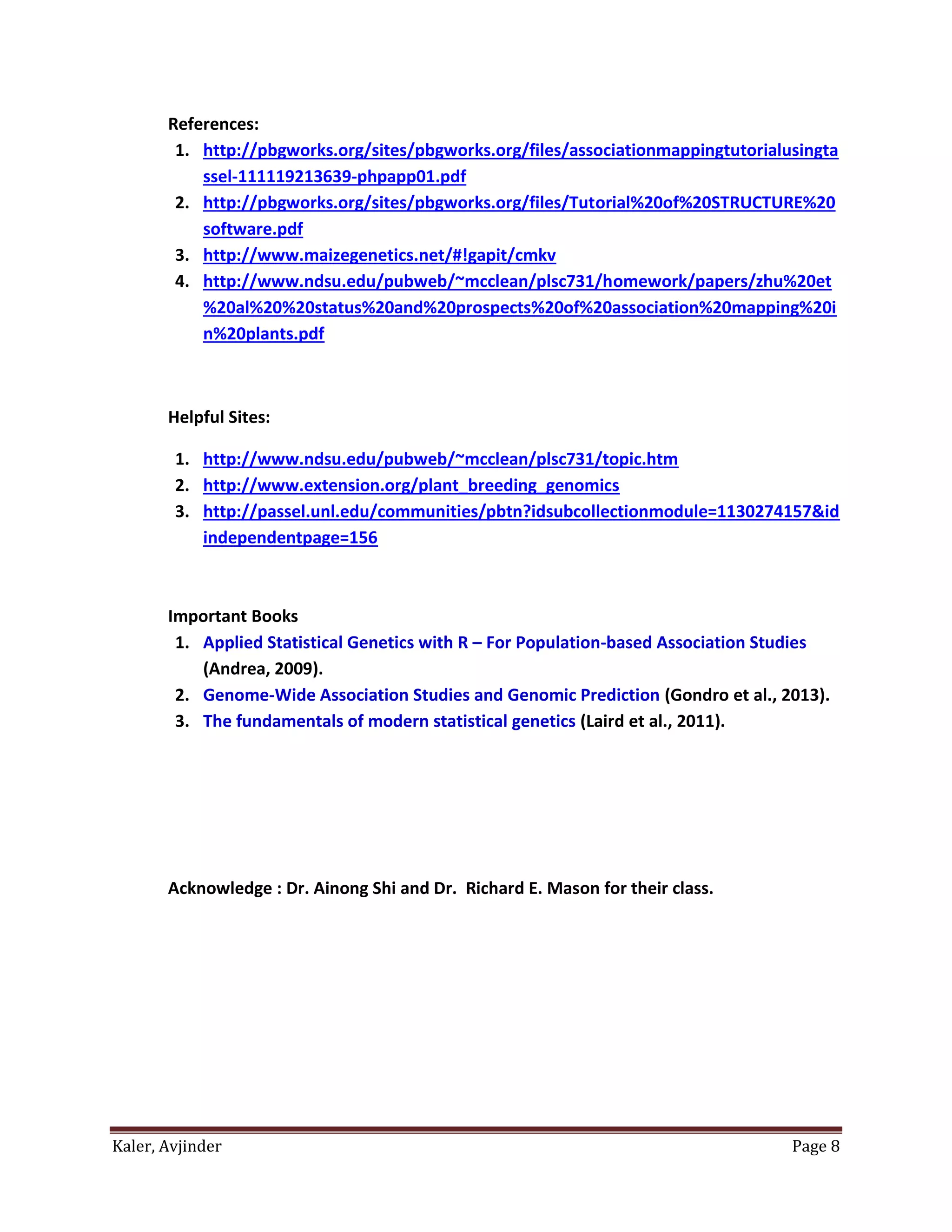 Kaler, Avjinder Page 8
References:
1. http://pbgworks.org/sites/pbgworks.org/files/associationmappingtutorialusingta
ssel-111119213639-phpapp01.pdf
2. http://pbgworks.org/sites/pbgworks.org/files/Tutorial%20of%20STRUCTURE%20
software.pdf
3. http://www.maizegenetics.net/#!gapit/cmkv
4. http://www.ndsu.edu/pubweb/~mcclean/plsc731/homework/papers/zhu%20et
%20al%20%20status%20and%20prospects%20of%20association%20mapping%20i
n%20plants.pdf
Helpful Sites:
1. http://www.ndsu.edu/pubweb/~mcclean/plsc731/topic.htm
2. http://www.extension.org/plant_breeding_genomics
3. http://passel.unl.edu/communities/pbtn?idsubcollectionmodule=1130274157&id
independentpage=156
Important Books
1. Applied Statistical Genetics with R – For Population-based Association Studies
(Andrea, 2009).
2. Genome-Wide Association Studies and Genomic Prediction (Gondro et al., 2013).
3. The fundamentals of modern statistical genetics (Laird et al., 2011).
Acknowledge : Dr. Ainong Shi and Dr. Richard E. Mason for their class.
 