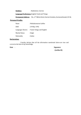 Hobbies : Badminton, Carrom
LanguageProficiency:English,Tamil and Telugu
Permanent Address : No.,2nd
MettuStreet,KannanComplex,Kumananchavadi, CH-56.
Personal Profile:
Name : Muthukumaran Lalitha
DOB : 29-May-1992
Languages Known : Tamil, Telugu and English
Marital Status : Single
Nationality : Indian
Declaration:
I hereby declare that all the information mentioned above are true and
correctto the best of my knowledge.
Date : Signature
(Lalitha M)
 