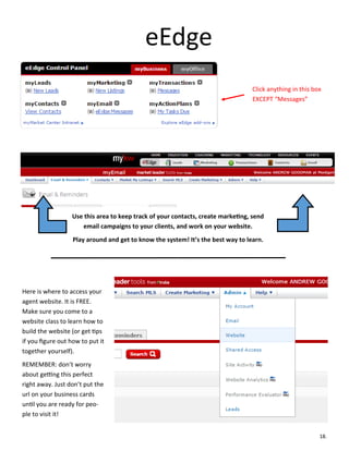 eEdge
Click anything in this box
EXCEPT “Messages”
Use this area to keep track of your contacts, create marketing, send
email campaigns to your clients, and work on your website.
Play around and get to know the system! It’s the best way to learn.
Here is where to access your
agent website. It is FREE.
Make sure you come to a
website class to learn how to
build the website (or get tips
if you figure out how to put it
together yourself).
REMEMBER: don’t worry
about getting this perfect
right away. Just don’t put the
url on your business cards
until you are ready for peo-
ple to visit it!
18.
 