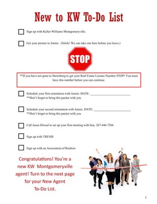 New to KW To-Do List
 Sign up with Keller Williams Montgomeryville.
 Get your picture to Jennie. (Smile! We can take one here before you leave.)
 **If you have not gone to Harrisburg to get your Real Estate License Number STOP! You
must have this number before you can begin.
 Schedule your first orientation with Jennie. DATE: __________________________
**Don’t forget to bring this packet with you
 Schedule your second orientation with Jennie. DATE: ________________________
**Don’t forget to bring this packet with you
 Call Jason Drissel to set up your first meeting with him. 267-446-7266
 Sign up with TREND
 Sign up with an Association of Realtors
Congratulations! You’re a
new KW Montgomeryville
agent! Turn to the next page
for your New Agent
To-Do List.
**If you have not gone to Harrisburg to get your Real Estate License Number STOP! You must
have this number before you can continue.
2.
 