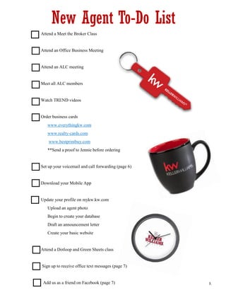  Attend a Meet the Broker Class
 Attend an Office Business Meeting
 Attend an ALC meeting
 Meet all ALC members
 Watch TREND videos
 Order business cards
 www.everythingkw.com
 www.realty-cards.com
 www.bestprintbuy.com
 **Send a proof to Jennie before ordering
 Set up your voicemail and call forwarding (page 6)
 Download your Mobile App
 Update your profile on mykw.kw.com
 Upload an agent photo
 Begin to create your database
 Draft an announcement letter
 Create your basic website
 Attend a Dotloop and Green Sheets class
Sign up to receive office text messages (page 7)
Add us as a friend on Facebook (page 7)
New Agent To-Do List
3.
 