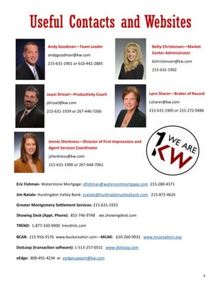 Useful Contacts and Websites
Andy Goodman—Team Leader
andygoodman@kw.com
215-631-1901 or 610-442-2885
Betty Christensen—Market
Center Administrator
bchristensen@kw.com
215-631-1902
Jason Drissel—Productivity Coach
jdrissel@kw.com
215-631-1939 or 267-446-7266
Lynn Sharer—Broker of Record
Lsharer@kw.com
215-631-1905 or 215-272-0486
Jennie Sherkness—Director of First Impressions and
Agent Services Coordinator
jsherkness@kw.com
215-631-1900 or 267-644-7061
Eric Fishman- Waterstone Mortgage: efishman@watersontmortgage.com 215-280-4371
Jim Natale- Huntingdon Valley Bank: jnatale@huntingdonvalleybank.com 215-872-4625
Greater Montgomery Settlement Services: 215-631-1923
Showing Desk (Appt. Phone): 855-746-9748 we.showingdesk.com
TREND: 1-877-330-9900 trendmls.com
BCAR: 215-956-9176 www.bucksrealtor.com—MCAR: 610-260-9931 www.mcarealtors.org
DotLoop (transaction software): 1-513-257-0551 www.dotloop.com
eEdge: 800-491-4234 or eedgesupport@kw.com
4.
 