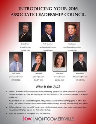 Introducing Your 2016
Associate Leadership Council
Jason Drissel
jdrissel@kw.com
267-446-7266
Andy Goodman
andygoodman@kw.com
610-442-2885
Scott Loper
scott@scottloperteam.com
267-446-3084
Jared Moyer
jaredmoyer@kw.com
215-906-5188
Lynn Sharer
Lsharer@kw.com
215-272-0486
Terri Swain
tswain@kw.com
215-262-9686
Bill Waldman
Bill.waldman@kw.com
215-813-1545
What is the ALC?
 The ALC is comprised of the top cultural and performing agents in the office who want to grow their
business and help the office. All meetings are the third Tuesday of the month and are open to all agents
to observe.
 ALC members are the voice of the agents. They are responsible for representing agents in office deci-
sions. They promote the KW culture and business models through teaching and interacting with agents.
 ALC members are here for you! If you are interested in discussing real estate goals, growing your busi-
ness, or recruiting new agents, the ALC is here to help.
 If you are interested in joining the 2017 ALC, see Andy.
5.
 