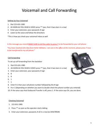 Voicemail and Call Forwarding
Setting Up Your Voicemail
1. Dial 215-631-1985
2. AS SOON AS YOU HEAR A VOICE press ** (yes, that it two stars in a row)
3. Enter your extension, your password, # sign
4. Listen to the voice and follow the directions
*This is how you check your voicemail inbox as well
In the message you record MAKE SURE to tell the caller to press 7 to be forwarded to your cell phone:
“You have reached John Doe from Keller Williams. I am not in the office at the moment, please press 7 now
to be transferred to my cell phone.”
Call Forwarding
To set up call forwarding from the backdoor
1. Dial 215-631-1985
2. AS SOON AS YOU HEAR A VOICE press ** (yes, that it two stars in a row)
3. Enter your extension, your password, # sign
4. 8
5. 8
6. 1
7. 1
8. Enter 9-1 then your cell phone number followed by the # sign
9. # or 1 (depending on whether you want to double check the phone number you entered)
10. IF the voice says that Outbound Transfer is off, press 1. IF the voice says On, you are done.
6.
Checking Voicemail
1. 215-631-1985
2. Press ** as soon as the operator starts talking
3. Enter your extension, password, # all in a row (ex:34567892#)
 