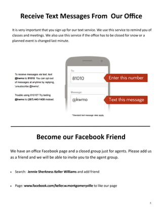 Receive Text Messages From Our Office
It is very important that you sign up for our text service. We use this service to remind you of
classes and meetings. We also use this service if the office has to be closed for snow or a
planned event is changed last minute.
Become our Facebook Friend
We have an office Facebook page and a closed group just for agents. Please add us
as a friend and we will be able to invite you to the agent group.
 Search: Jennie Sherkness Keller Williams and add friend
 Page: www.facebook.com/keller.w.montgomeryville to like our page
7.
 