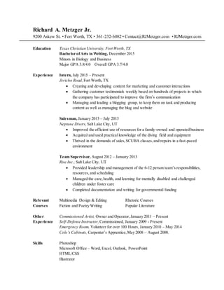 Richard A. Metzger Jr.
9200 Askew St. • Fort Worth, TX • 361-232-6082 • Contact@RJMetzger.com • RJMetzger.com
Education Texas Christian University, Fort Worth, TX
Bachelor ofArts in Writing, December 2015
Minors in Biology and Business
Major GPA 3.8/4.0 Overall GPA 3.7/4.0
Experience Intern, July 2015 – Present
Jericho Road,Fort Worth, TX
 Creating and developing content for marketing and customer interactions
 Gathering customer testimonials weekly based on hundreds of projects in which
the company has participated to improve the firm’s communication
 Managing and leading a blogging group, to keep them on task and producing
content as well as managing the blog and website
Salesman, January 2013 – July 2013
Neptune Divers, Salt Lake City, UT
 Improved the efficient use of resources for a family-owned and operated business
 Acquired and used practical knowledge of the diving field and equipment
 Thrived in the demands of sales,SCUBA classes,and repairs in a fast-paced
environment
Team Supervisor, August 2012 – January 2013
Rise Inc., Salt Lake City, UT
 Provided leadership and management of the 6-12 person team’s responsibilities,
resources,and scheduling
 Managed the care,health, and learning for mentally disabled and challenged
children under foster care
 Completed documentation and writing for governmental funding
Relevant Multimedia Design & Editing Rhetoric Courses
Courses Fiction and Poetry Writing Popular Literature
Other Commissioned Artist, Owner and Operator,January 2011 – Present
Experience Self-Defense Instructor, Commissioned, January 2009 - Present
Emergency Room, Volunteer for over 100 Hours, January 2010 – May 2014
Cole’s Cabinets, Carpenter’s Apprentice,May 2008 – August 2008.
Skills Photoshop
Microsoft Office – Word, Excel, Outlook, PowerPoint
HTML/CSS
Illustrator
 