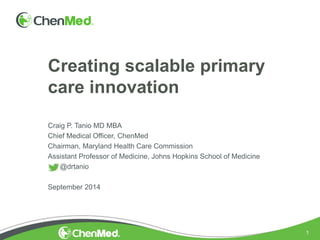 1
Creating scalable primary
care innovation
Craig P. Tanio MD MBA
Chief Medical Officer, ChenMed
Chairman, Maryland Health Care Commission
Assistant Professor of Medicine, Johns Hopkins School of Medicine
@drtanio
September 2014
 