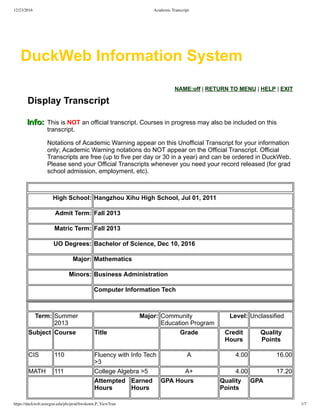 12/23/2016 Academic Transcript
https://duckweb.uoregon.edu/pls/prod/hwskotrn.P_ViewTran 1/7
  NAME:off | RETURN TO MENU | HELP | EXIT
Display Transcript  
This is NOT an official transcript. Courses in progress may also be included on this
transcript.
Notations of Academic Warning appear on this Unofficial Transcript for your information
only; Academic Warning notations do NOT appear on the Official Transcript. Official
Transcripts are free (up to five per day or 30 in a year) and can be ordered in DuckWeb.
Please send your Official Transcripts whenever you need your record released (for grad
school admission, employment, etc).
High School: Hangzhou Xihu High School, Jul 01, 2011
Admit Term: Fall 2013
Matric Term: Fall 2013
UO Degrees: Bachelor of Science, Dec 10, 2016
Major: Mathematics
Minors: Business Administration
Computer Information Tech
 
Term: Summer
2013
Major: Community
Education Program
Level: Unclassified
Subject Course Title Grade Credit
Hours
Quality
Points
CIS 110 Fluency with Info Tech
>3
A 4.00 16.00
MATH 111 College Algebra >5 A+ 4.00 17.20
Attempted
Hours
Earned
Hours
GPA Hours Quality
Points
GPA
DuckWeb Information System
 