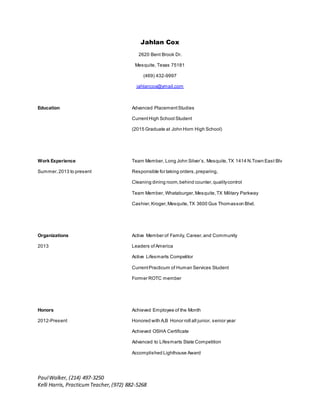 PaulWalker, (214) 497-3250
Kelli Harris, PracticumTeacher,(972) 882-5268
Jahlan Cox
2620 Bent Brook Dr.
Mesquite, Texas 75181
(469) 432-9997
jahlancox@ymail.com
Education Advanced PlacementStudies
CurrentHigh School Student
(2015 Graduate at John Horn High School)
Work Experience Team Member, Long John Silver’s, Mesquite,TX 1414 N.Town East Blv
Summer,2013 to present Responsible for taking orders,preparing,
Cleaning dining room,behind counter,qualitycontrol
Team Member, Whataburger,Mesquite,TX Military Parkway
Cashier,Kroger,Mesquite,TX 3600 Gus Thomasson Blvd.
Organizations Active Member of Family, Career,and Community
2013 Leaders ofAmerica
Active Lifesmarts Competitor
CurrentPracticum of Human Services Student
Former ROTC member
Honors Achieved Employee of the Month
2012-Present Honored with A,B Honor roll all junior, senior year
Achieved OSHA Certificate
Advanced to Lifesmarts State Competition
Accomplished Lighthouse Award
 