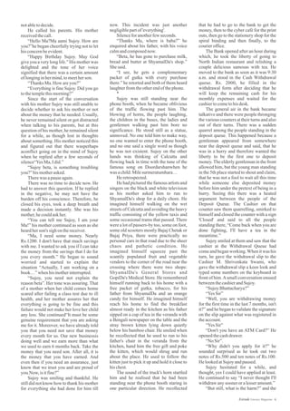 now. This incident was just another
negligiblepartof'everything'.
Silenceforanotherfew seconds.
“Thanks Ma, where is baba?” he
enquired about his father, with his voice
calmandcomposednow.
“Beta, he has gone to purchase milk,
bread and butter at ShyamalDa's shop.”
Shesaid.
“I see, he gets a complementary
packet of gutka with every purchase
there.” he retorted and both of them heard
laughterfromtheotherendofthephone.
*
Sujoy was still standing near the
phone booth, when he became oblivious
of the traffic flowing past him. The
blowing of horns, the people laughing,
the children in the buses, the ladies and
gentlemen walking past him bore no
significance. He stood still as a statue,
unmoved. No one told him to make way,
no one wanted to enter the phone booth,
and no one said a single word as though
he was not existent. Sujoy on the other
hands was thinking of Calcutta and
flowing back in time with the tune of the
famous song on Doordarshanwhen he
was achild:Milesurmeratumhara…
Heretrospected.
He had pictured the famous artists and
singers on the black and white television
as his mother asked him to run to
ShyamalDa's shop for a daily chore. He
imagined himself walking on the wet
streets of Calcutta and avoiding the heavy
traffic consisting of the yellow taxis and
some occasional trams that passed. There
were a lot of passers-by too, some on foot,
some old scooters mostly Bajaj Chetak or
Bajaj Priya, there were practically no
personal cars in that road due to the sheer
chaos and pathetic condition. He
imagined himself squeeze past the
scantily populated fruit and vegetable
vendors to the corner of the road near the
crossing where there were two shops:
ShyamalDa's General Stores and
GopiDa's Medical Store. He remembered
himself running back to his home with a
free packet of gutka, tobacco, for his
father from ShyamalDa and an orange
candy for himself. He imagined himself
reach his home to find the breakfast
almost ready in the kitchen as his father
sipped on a cup of tea in the veranda with
a Bengali newspaper on the table and the
stray brown kitten lying down quietly
below his bamboo chair. He smiled when
he recollected that he used to run to his
father's chair in the veranda from the
kitchen, hand him the free gift and poke
the kitten, which would shrug and run
about the place. He used to follow the
kitten just to pick it up and hold it close to
hischest.
The sound of the truck's horn startled
him and he realised that he had been
standing near the phone booth staring in
one particular direction. He recollected
notabletodecide.
He called his parents. His mother
receivedthecall.
“Hello Ma?Ma aami Sujoy. How are
you?”he began cheerfully trying not to let
hisconcernbeevident.
“Happy Birthday Sujoy. May God
give you a very long life.” His mother was
delighted and the tone of her voice
signified that there was a certain amount
oflonginginhermind,tomeetherson.
“ThanksMa.How areyou?”
“Everything is fine Sujoy. Did you go
tothetemplethismorning?”
Since the start of the conversation
with his mother Sujoy was still unable to
decide whether to ask his mother or not
about the money that he needed. Usually,
he never remained silent or got distracted
when talking to his parents, but at this
question of his mother, he remained silent
for a while, as though lost in thoughts
about something. His mother noticed this
and figured out that there wasperhaps
aconflict going on in the mind of Sujoy
when he replied after a few seconds of
silence“YesMa,Idid.”
“Sujoy beta, is something troubling
you?”hismotherasked.
Therewas apauseagain.
There was no time to decide now. He
had to answer this question. If he replied
in the negative, he may not have the
burden off his conscience. Therefore, he
closed his eyes, took a deep breath and
made a decision instantly. She was his
mother,hecouldaskher.
“You can tell me Sujoy, I am your
Ma!” his mother continued as soon as she
heardherson's sighonthereceiver.
“Ma, I need some money. Nearly
Rs.1200. I don't have that much savings
with me. I wanted to ask you if I can take
the money from the savings that I do for
you every month.” He began to sound
worried and started to explain the
situation “Actually, I am working on a
book…”when hismotherinterrupted.
“Sujoy, you need not explain the
reason beta”. Her tone was assuring. That
of a mother when her child comes home
scared after failing a class test due to ill
health, and her mother assures her that
everything is going to be fine and this
failure would not make her love her child
any less. She continued“It must be some
genuine requirement that you are asking
me for it. Moreover, we have already told
you that you need not save that money
every month for us. Our new businessis
doing well and we earn more than what
we used to earn 6 months back. Take the
money that you need son. After all, it is
the money that you have earned. And
even then if you need an assurance, just
know that we trust you and are proud of
you.Now,isitfine?”
Sujoy was smiling and thankful. He
still did not know how to thank his mother
for everything she had done for him till
that he had to go to the bank to get the
money, then to the cyber café for the print
outs, then go to the stationery shop for the
spiral binding and then finally, to the
courieroffice.
The Bank opened after an hour during
which, he took the liberty of going to
North Indian restaurant and relishing a
couple delicious samosas with tea. He
moved to the bank as soon as it was 9:30
a.m. and stood in the Cash Withdrawal
queue. Rs. 2000, he filled in the
withdrawal form after deciding that he
will keep the remaining cash for his
monthly expenses and waited for the
cashiertocometohisdesk.
The general air in the bank became
talkative and there were people thronging
the various counters at their turns and also
out of their turns. There was a sudden
quarrel among the people standing in the
deposit queue. This happened because a
gentleman appeared from somewhere
near the deposit queue and said, that he
was in a hurry and therefore wanted the
liberty to be the first one to deposit
money.The elderly gentleman in the front
allowed him, but the young man standing
in the 5th place started to shout and claim,
that he was not a fool to wait all this time
while someone else deposited money
before him under the pretext of being in a
hurry. Seeing this there was a heated
argument between the people of the
Deposit Queue. The Cashier on that
counter saw them quarrelling, smirked to
himself and closed the counter with a sign
'Closed' and said to all the people
standing there, “Come back when you are
done fighting, I'll have a tea in the
meantime.”
Sujoy smiled at them and saw that the
cashier at the Withdrawal Queue had
comeand began working.When it was his
turn, he gave the withdrawal slip to the
Cashier M. Shrivenkata Swami, who
gave the withdrawal slip a keen look and
typed some numbers on the keyboard in
front of him.Asmall conversation ensued
betweenthecashierandSujoy.
“SujoyBhattacharya?”
“YesSir”
“Well, you are withdrawing money
for the first time in the last 7 months, isn't
it?” and he began to validate the signature
on the slip against what was registered in
theaccount.
“YesSir”
“Don't you have an ATM Card?” He
openedthecashdrawer.
“No Sir”.
“Why didn't you apply for it?” he
sounded surprised as he took out two
notes of Rs.500 and ten notes of Rs.100.
He lookedatSujoyandpaused.
Sujoy hesitated for a while, and
thought, yes I could have applied at least.
He continued to say “I never thought I'll
withdrawanysooner oralesseramount.”
“But still, what is the harm?” and the
6Estrade Literary Magazine
 