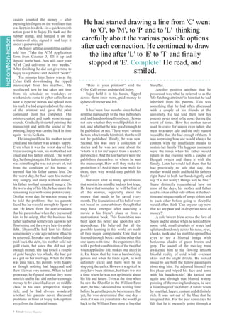 He had started drawing a line from 'C' went
to 'O', to 'M', to 'P' and to 'L' thinking
carefully about the various possible options
after each connection. He continued to draw
the line after 'L' to 'E' to 'T' and finally
stopped at 'E'. He read, and
smiled.
Complete!
“Here is your printout!” said the
CyberCaféowner andstartledSujoy.
Sujoy held it in his hands, flipped
across them once more, paid money to
cybercaféownerandleft.
*
It had been four months since he had
sent the manuscript to the two publishers
and had heard nothing from them. He was
not sure whether they would publish it or
not, and whether he was good enough to
be published or not. There were various
factors which made him think that he will
not be published. Firstly, he was new.
Second, his was only a collection of
stories and he was not sure about the
'what's in it for me' aspect from a reader's
perspective.And the last barriers were the
publishers themselves to whom he sent
the manuscript. How will they make the
profit from it?And if there is no profit for
them, then why would they publish his
book?
But even after so many speculations
that went in his mind he had not lost hope.
He knew that someday he will be free of
all the worries, especially about the
money that needs to be saved every
month.The foundations of his belief were
not based on some arbitrary thought that
may have emerged after watching a
movie at his friend's place or from a
motivational book. This foundation was
built upon his belief and upon his self-
dependence. He believed that all the
possible learning in this world are made
of two major components: One that is
learned through books and the other that
one learns with time – the experience. It is
with a perfect combination of the two that
when applied to life, makes one excel in
it. He knew that he was a hardworking
person and when he finds a job, he will
definitely excel and there will be no
stopping thereafter. However sceptical he
may have been at times, but there was not
a time when he was not optimistic about
his life and future. Even at the time when
he saw the Sheaffer in the William Penn
store, he had calculated the waiting time
before he gets the pen, to be six years. But
yet, he was determined that one day –
even if it was six years later – he would go
back to the William Penn store to buy that
cashier counted the money – after
pressing his fingers on the wet foam that
was kept on his desk – in a quick smooth
action gave it to Sujoy. He took out the
rubber stamp, and banged it on the
withdrawal slip, signed it and kept it
underapaperweight.
As Sujoy left the counter the cashier
told him “Take the ATM Application
form from Counter 3, fill it up and
deposit in the bank. You will have your
ATM Card delivered in two weeks.”
After finishing he did not give time to
Sujoytosaythanksandshouted“Next!”
Ten minutes later Sujoy was at the
Cyber Café downloading the zipped
manuscript from his mailbox. He
recollected how he had taken out time
from his schedule on weekdays or
weekends to come to cyber cafes for an
hour to type the stories and upload it on
his mail. He had enquired about the rates
of the printout and gave the print
command from his computer. The
printer creaked and made some strange
sounds. Gradually it started printing the
manuscript and with the sound of the
printing, Sujoy was carried back in time
again–tohisKolkata.
He imagined how his mother never
cried and his father was always happy.
Even when it was the worst day of his
life according to him, his mother had not
cried and his father smiled. The worst
day, he thought again. His father's salary
was something he was not aware of, but
from the condition of his house, it
seemed that his father earned less. On
the worst day, he had seen his mother
stay hungry and sleep without dinner,
his father too had remained hungry. On
the worst day of his life, he had eaten the
remaining rice with some potato curry.
On that worst day, he was too young to
be told the problems that his parents
faced but he was old enough to figure it
out. He knew from the conversations
that his parents had when they presumed
him to be asleep, that the business his
father had setup some years ago was not
flourishing and they were heavily under
debt. ShyamalDa had lent his father
some money a year ago but now it had to
be returned. To make sure that his father
paid back the debt, his mother sold her
gold chain, but since that did not get
enough money, she had to sell a couple
of gold bangles too which, she had got
as a gift on her marriage. When the debt
was paid back, his parents were happy
as though nothing had happened and
their life was very normal. When he had
grown up, he figured out that they were
not rich and in fact did not have enough
money to be classified even as middle
class, in his own perspective, forget
rich; and he had always wondered
whether his parents never discussed
problems in front of Sujoy to keep him
awayfromthefinancialissues.
Sheaffer.
Another positive attribute that he
possessed was what he referred to as the
'life-fetching-attribute' in him that he had
inherited from his parents. This was
something that he had often discussed
with a couple of his friends at the
university. He had told them how his
parents never used to be upset during the
worst of times. How his mother never
used to crave for sarees even when she
went to a saree sale and the only reason
would be that she had enough of them. It
was surprising how she would always be
content with the insufficient means to
sustain her family. The happiest moments
were the times when his father would
return in the evening with a couple of
Bengali sweets and share it with the
family. Later he would tell them that he
had practically no sale that day. His
mother would smile and hold his father's
right hand in both her hands tightly and
say “Do not worry! Things will be fine.”
Sujoy distinctly remembered how on
most of the days, his mother and father
used to sit on either side of him at the bed-
time and sing a couple of songs to him and
to each other before going to sleep.He
would often think 'Can anyone say now
that we are poor and in desperate need of
money?'
A cold breeze blew across the face of
Sujoy and he smiled when he noticed how
some cold, small droplets of water had
splattered randomly across his nose, eyes,
cheeks, neck and his shirt.He opened his
eyes to see a blurred image with
horizontal shades of green brown and
grey. The sound of the moving train
awakened him to the flowing smooth
blissful reality of cold wind, overcast
skies and the slight drizzle. He looked
inside to see both the fellow passengers
observing him. He adjusted himself on
his place and wiped his face and arms
with his handkerchief. He looked out
again and through that blurred watery
painting of the moving landscape, he saw
a faint image of his future. A future when
he is settled, happy, content and definitely
rich. It was not out of the blue that he
imagined this. For the past some days he
felt that he is presently going through a
7 Estrade Literary Magazine
 