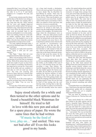 on a long road towards a destination.
There is no way to go back.You only have
to move ahead. Day by Day.Hour by
hour.Minute by minute. There may be
places on this road where you may want
to stay forever. There may be places, you
may just want to run away from. Another
aspect of this road to your destiny is that it
takes you ahead in twists and turns and
moreover,itisneverasmoothride.
Sujoy was on one such turn of his life.
Whenever he turned to look back, he
always saw the rough broken road and the
journey of his struggles. He looked at the
times when the circumstances were so
difficult – when any other person would
have given up – but yet he decided to face
them. He looked back at the times when
he just wanted to run away from it. He
looked back at all those times when he did
not succumb to circumstances and
decided to pass just that one day. He
looked back at all those times when he
had decided to walk instead of take the
bus, when he had decided to spend the
entire day on the barest minimum means,
when he had saved the money for his
family even though he had needed it
badly.
After so much pondering he now felt
as if he was standing naked, stripped of all
the clothes, in the middle of the road of
life on a cold morning facing east after
travelling a long, long journey. On
foot.He imagined that his feet bled and
the dust chafed against the bruises near
his ankle. He was able to see the red sky
marking the horizon millions of miles
ahead of him. He was able to hear the
chirping of the birds getting louder and
amidst the chirping of the birds he heard a
gurgling sound of water. He saw the road
in front of him turning into the cool
flowing water, inviting him to take dip.
He was not able to control, he let himself
go and slid smoothly below the water's
responsible than I was in his age” Sujoy
found the word. He continued to draw the
line after 'L' to 'E' to 'T' and finally
stopped at 'E'. Complete! He read, and
smiled.
It was twenty minutes past the dinner
and the three of the family were sitting on
the bed. His father was singing after a
very long time that day. Sujoy noticed
that his voice and singing improved
whenever his mother smiled. He had just
finished a song, when Sujoymoved to the
other room where his bag was kept. He
came with an envelope back to the
bedroom and handed it over to his mother.
There was nothing written on it, but still,
his mother somehow knew about the
contents in it. She handed it over to his
father, who also knew about the contents
butopenedtheenvelopetohavealook.
“It is only eighteen thousand, papa. I
took out two thousand rupees five months
ago.”saidSujoy.
“Sujoybeta, we really don't need this
money. Keep it with you for your
expenses.”
“But Papa_” Sujoy had not even
completedwhenhisfatherinterrupted.
“Beta, I am not going to take it now. It
was because of you only that we managed
all this. With all the money that you sent
in the last couple of years we have been
able to improve everything. Our business
has improved as you can see. I have paid
back all the debts and our condition is
such that we will not need any loans
now.” His tone was assuring and
moreover Sujoy had never refused what
his parents had asked for. Sujoy took the
envelopeback.
He moved out of the room again to
keep the envelope back when his mother
said to his father “Can we ever be
happier?”
At every day of life and at every stage
it is possible to imagine yourself walking
surface. He started sinking down and did
not need to breathe. He saw all those
memories of tough times emerge from
every part of his body and float up to the
water's surface only to be absorbed and
pulled away by an unknown force. He
took a deep breath. The water had no
effect on him. He looked down and saw
another source of light. He smiled and let
his body be free and sink deeper and
deeper only to let himself be decimated
and be a part of that unknown source of
light.
It was a rather hot afternoon when
someone knocked on his door and he
woke up from his dream. He closed his
diary that was lying on his bed when he
had dozed off, rubbed his eyes and headed
towards the door. He opened the door to
find the courier delivery boy standing. He
received the letter and read it. The smile
on his face was more prominent than the
water in his eyes when he read that his
proposal had been accepted. The
publishers had agreed to publish his book
and he was to travel to Delhi to the given
address within the next two weeks for the
formalitiesandsigningthecontract.
Harish the sales man had forgotten
Sujoy after their first meeting. For
Harish,Sujoy was just another customer.
Sujoy on the other hand entered the
William Penn store and reached out to the
Sheaffer section directly without even
bothering to ask Harish about the various
options he had. His heartbeat was fast
because he finally had the opportunity to
own something he had wanted so badly.
'Six years I had thought, and see, it has
just been a little more than two years',
thought Sujoy. He was inspecting the
glass case meant for Sheaffer collection,
when he noticed something and called
Harish.
“I remember there was a Sheaffer kept
here. I don't know the name but it had this
characteristic golden nib in a diamond
shape …”,Sujoy was yet to complete
whenHarishinterrupted.
“Oh you must be referring to the
Legacy Collection sir. That has been sold
out.”
Sujoy stood silently for a while and
then turned to the other options and he
found a beautiful black Waterman for
himself. He tried to fall in love with this
new pen and asked for a spare piece of
paper. He wrote the same lines that he had
written “If music be the food of love, play
on…” and smiled. This was not bad after
all! Even this looks good in my hand.
Even this is a beauty. He asked Harish to
take out a new pen and moved towards the
billingcounter.
“That would be nine thousand nine
hundred and forty nine rupees sir.
Including taxes” said the gentleman at the
cash counter. Sujoy looked surprised for a
while with the price and after giving it a
thoughtheasked,“Doyouacceptcards?”
Sujoy stood silently for a while and
then turned to the other options and he
found a beautiful black Waterman for
himself. He tried to fall
in love with this new pen and asked
for a spare piece of paper. He wrote the
same lines that he had written
and smiled. This was
not bad after all! Even this looks
good in my hands.
“If music be the food of
love, play on…”
10Estrade Literary Magazine
 