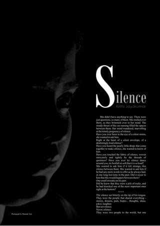 She didn't have anything to say. There were
just questions, so many of them. She mulled over
them, as they brimmed over in her mind. The
steady thrum of the car running filled the spaces
between them. Her mind wandered, marvelling
atthetimelypoignancyofsilence.
Have you ever been in the eye of a silent storm,
shewantedtoaskhim.
Right at the heart of a silent envelope, of a
deafeninglyloudsilence?
Have you heard the pearly little drops that come
together to make silence, she wanted to know of
him.
Have you touched the fabric of silence, woven
intricately and tightly by the threads of
quietness? Have you ever let silence dance
aroundyou,itsfootfallsosoftthatitissoloud?
She wanted to ask him if it felt strange, this
silence between them. She wanted to ask him if
he had any more words to offer as he always had,
at one long lost time in the past. Did it occur to
himthatthiswouldhappenbetweenthem?
Onesmallmistakeonhispart.
Did he know that they were a pile of rocks, and
he had knocked one of the most important ones
rightatthebottom?
* * *
The silence sat bitterly on the tip of his tongue.
They were the people that shared everything -
stories, dreams, pain, hopes... thoughts, ideas,
jokes,laughter.
Butnotsilence.
Never,silence.
They were two people to the world, but onePhotograph by Shaunak Vyas
 