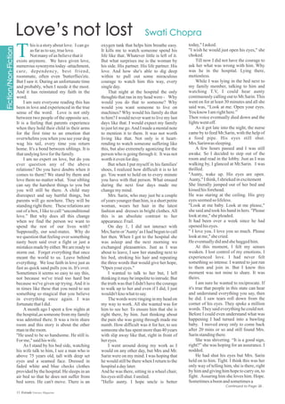 oxygen tank that helps him breathe easy.
It kills me to watch someone spend his
life like that. Whatever little is left of it.
But what surprises me is the woman by
his side. His partner. His life partner. His
love. And how she's able to dig deep
within to pull out some miraculous
courage to watch him this way, every
singleday.
That night at the hospital the only
thoughts that ran in my head were - Why
would you do that to someone? Why
would you want someone to live on
machines? Why would his family do that
to him? I would never want to live my last
days like that. I would expect my family
to just let me go.And I made a mental note
to mention it to them. It was not worth
living like that. Not only is it heart-
rending to watch someone suffering like
this, but also extremely agonizing for the
person who is going through it. It was not
worthitevenforday.
But when I put myself in his families'
shoes, I realized how difficult it is to let
go. You want to hold on to every minute
you have with that person. What ensued
during the next four days made me
changemymind.
Mrs. Sarin, who may just be a couple
of years younger thanhim,is a short petite
woman, wears her hair in the latest
fashion and dresses in bright clothes.All
this is an absolute contrast to her
appearance.Frail.
On day 1, I did not interact with
Mrs.Sarin or 'Aunty' as I had begun to call
her then. When I got to the hospital she
was asleep and the next morning we
exchanged pleasantries. Just as I was
about to leave, I saw her standing next to
his bed, stroking his hair and repeating
the three words that would give her hope,
"Open youreyes."
I wanted to talk to her but, I left
thinking it may be impolite to intrude. But
the truth was that I didn't have the courage
to walk up to her and even if I did, I just
wouldn'tknowhattosay.
The words were ringing in my head on
my way to work. All she wanted was for
him to see her. To ensure him that she is
right there, by him. Just thinking about
the pain she was going through made me
numb. How difficult was it for her, to see
someone she has spent more than 40 years
with slip away like that, right in front of
hereyes.
I went around doing my work as I
would on any other day, but Mrs and Mr.
Sarin were on my mind. I was hoping that
he would still be there when I return to the
hospitaladaylater.
And he was there, sitting in a wheel chair,
hiseyesstillshut.Ismiled.
"Hello aunty. I hope uncle is better
hisisastoryaboutlove. Icango
asfarastosay,truelove.
Notmanyofus believethatit
exists anymore. We have given love,
numerous synonyms today -attachment,
care, dependency, best friend,
roommate, often even 'butterflies'etc.
But I saw it. During an unfortunate time
and probably, when I neede it the most.
And it has reinstated my faith in the
word.
I am sure everyone reading this has
been in love and experienced in the true
sense of the word. Love is not only
between two people of the opposite sex.
It is a feeling that parents experience
when they hold their child in their arms
for the first time to an emotion that
overwhelms you when you see your dog
wag his tail, every time you return
home. It's a bond between siblings. It is
thatundyingloveforthefamily.
I am no expert on love, but do you
ever question any of the above
relations? Do you have doubts when it
comes to them? We stand by them and
love them no matter what. Your sibling
can say the harshest things to you but
you will still be there. A child may
disrespect and say hurtful things, but
parents will go nowhere. They will be
standing right there. These relations are
out of a box, I like to call “unconditional
love.” But why does all this change
when we find the person we want to
spend the rest of our lives with?
Supposedly, our soul-mates. Why do
we question that feeling over something
nasty been said over a fight or just a
mistakes made by either.We are ready to
storm out. Forget everything that once
meant the world to us. Leave behind
everything. We lose faith in love just as
fast as quick sand pulls you in. It's over.
Sometimes it seems so easy to say this,
not because we've tried too hard but
because we've given up trying. And it is
in times like these that you need to see
something so magical that you believe
in everything once again. I was
fortunatethatIdid.
A month ago I spent a few nights at
the hospital,as someone from my family
was admitted there. It was a twin share
room and this story is about the other
manintheroom.
"He used to be so handsome. He still is.
For me,"saidhiswife.
As I stand by his bed side, watching
his wife talk to him, I see a man who is
above 75 years old, tall with deep set
eyes and a seamed face. Dressed in
faded white and blue checks clothes
provided by the hospital. He sleeps in an
air bed so that he does not suffer from
bed sores. He can't move. There is an
13 Estrade Literary Magazine
today," Iasked.
"I wish he would just open his eyes," she
choked.
Till now I did not have the courage to
ask her what was wrong with him. Why
was he in the hospital. Lying there,
motionless.
While I was lying in the bed next to
my family member, talking to him and
watching T.V, I could hear aunty
continuously calling out to Mr.Sarin.This
went on for at least 30 minutes and all she
said was, “Look at me. Open your eyes.
Youknow Iamrighthere.”
Then voice eventually died down and the
lightswentoff.
As it got late into the night, the nurse
came by to feed Mr.Sarin, with the help of
a food pipe. His eyes still shut.
Mrs.Sarinwas sleeping.
A few hours passed and I was still
awake. So I decided to step out of the
room and read in the lobby. Just as I was
walking by, I glanced at Mr.Sarin. I was
thrilled.
"Aunty, wake up. His eyes are open.
Aunty," Ithink,Ishriekedinexcitement
She literally jumped out of her bed and
kissedhisforehead.
He was staring at the ceiling. His grey
eyesseemedso lifeless.
"Look at me baby. Look at me please,"
she said and took his hand in hers. "Please
lookatme,"shepleaded.
It had been over a week since he had
openedhiseyes.
" I love you. I love you so much. Please
lookatme,"shecried.
He eventuallydidandshehuggedhim.
At this moment, I felt my senses
weaken. I lost control of my emotions. I
experienced love. I had never felt
something so intense. I wanted to just run
to them and join in. But I knew this
moment was not mine to share. It was
theirs.
I am sure he wanted to reciprocate. If
it's true that people in this state can hear
and understand everything you say, then
he did. I saw tears roll down from the
corner of his eyes. They spoke a million
words.Theysaideverythinghecouldnot.
Before I could even understand what was
happening I had turned into a bawling
baby. I moved away only to come back
after 20 mins or so and still found Mrs.
Sarinstandingthere.
She was shivering. “It is a good sign,
right?” she was hoping for an assurance. I
nodded.
He had shut his eyes but Mrs. Sarin
held on to him. Tight. I think this was her
only way of telling him, she is there, right
by him and giving him hope to carry on, to
fight. Assuring him she loves him. Hope.
Sometimesaboonandsometimesa
T
Continued to Page 38...
 