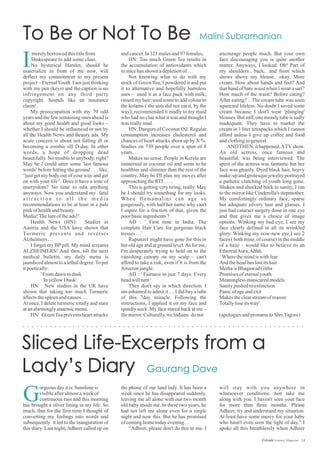 14Estrade Literary Magazine
andcancer.In121malesand97females,
HN: Too much Green Tea results in
the accumulation of antioxidants which
inmicehasshown adepletionof…
Not knowing what to do with my
stock of Green Tea, I powdered it and put
it to alternative and hopefully harmless
uses - used it as a face pack with milk;
rinsed my hair; used some to add colour to
the kolams ( the ants did not eat it, by the
way); recommended it madly to my maid
who had no clue what it was and thought I
was reallymad.
HN: Dangers of Coconut Oil. Regular
consumption increases cholesterol and
chances of heart attacks shoot up by X %.
Studies on 739 people over a span of 8
years...
Makes no sense. People in Kerala are
immersed in coconut oil and seem to be
healthier and slimmer than the rest of the
country. May be I'll plan my moves after
approachingtheRTI.....
This is getting very tiring, really. May
be I should try something for my looks.
When Hemamalini can age so
gorgeously, with half her name why can't
I aspire for a fraction of that, given the
poor basicingredients?
AD : ' First time in India. The
complete Hair Care for gorgeous black
tresses …’
Rapunzel might have gone for this in
her old age and at ground level.As for me,
I'm desperately trying to hold on to the
vanishing canopy on my scalp – can't
afford to take a risk, even if it is from the
Amazonjungle.
AD : ' Fairness in just 7 days. Every
headwillturn‘
They don't say in which direction. I
am ashamed to admit it … I did buy a tube
of this 7day miracle. Following the
instructions, I applied it on my face and
spindly neck. My face stared back at me –
themirror.Culturally,we Indians donot
merelyborrowed thistitlefrom
Shakespeare to add some class.
No hysterical Hamlet, should he
materialize in front of me now, will
deflect my commitment to my present
project – EternalYouth .I am just thinking
with my pen (keys) and the caption is no
infringement on any third party
copyright. Sounds like an insurance
claim!
My preoccupation with my 70 odd
years and the few remaining ones ahead is
about my good health and good looks –
whether I should be influenced or not by
all the Health News and Beauty ads. My
acute concern is about not falling ill or
becoming a zombie till D-day. In other
words, a hope of dropping dead
beautifully. No trouble to anybody, right?
May be I could utter some 'last famous
words' before hitting the ground . . . like,
“just get my body out of your way and get
on with your life”. Does it have a tone of
martyrdom? No time to edit anything
anyways. Now you understand my fatal
a t t r a c t i o n t o a l l t h e m e d i a
recommendations to be at least in a pale
pinkofhealthandbeauty.
Media!Thelureoftheads!!
Health News (HN): Studies in
Austria and the USA have shown that
Turmeric prevents and reverses
Alzheimers...
I forget my BP pill. My mind screams
ALZHEIMERS! And then, till the next
medical bulletin, my daily menu is
jaundiced almost to a lethal degree.To put
itpoetically:
' Fromdawntodusk
InyellowIbask'
HN: New studies in the UK have
shown that taking too much Turmeric
affectsthespleenandcauses...
At once, I delete turmeric totally and stare
atanalarminglyanaemicmenu.
HN: GreenTeapreventsheartattacks
encourage people much. But your own
face discouraging you is quite another
matter. Anyways, I looked. Oh! Part of
my shoulders.. back.. and front which
shows above my blouse.. okay. More
cream. How about hands and feet? And
that band of bare waist when I wear a sari?
How much of the waist? Before eating?
After eating? .. The cream tube was soon
squeezed lifeless. No doubt I saved some
cream because I don't wear 'plunging'
blouses. But still, one measly tube is sadly
inadequate. They have to market the
cream in 1 liter tetrapacks which I cannot
afford unless I give up coffee and food
andclothingingeneral.
ANDTHEN, it happened.ATVshow.
An old actress, once famous and
beautiful, was being interviewed. The
spirit of the actress was fantastic but her
face was ghastly. Dyed black hair, heavy
make-up and grotesque jewelry portrayed
a pathetic clutching of youth long gone.
Shaken and shocked back to sanity, I ran
to the mirror like Cinderella's stepmother.
My comfortingly ordinary face, sparse
but adequate silvery hair and glasses. I
just had cataract surgery done in one eye
and that gives me a choice of image
options. Winking my bad eye, I see my
face clearly defined in all its wrinkled
glory. Winking my now-new eye,I see 2
faces ( both mine, of course) in the middle
of a haze – would like to believe its an
EtherealAura.Ahhh.
'Wherethemindiswithfear
And theheadhaslostitshair
MediaisBhagawadGitha
Promises ofeternalyouth
Meaninglessmanicuredmodels
Sanitypushedtoextinction
Panicofageandexit
Makes theclearstreamofreason
Totallyloseitsway'
(apologiesandpronamstoShri.Tagore)
I
orgeous dayitis.Sunshine is
visibleafteralmostaweekof
continuous rain and this morning
has brought a silver lining in my life. So
much, that for the first time I thought of
converting my feelings into words and
subsequently it led to the inauguration of
this diary. Last night,Adheer called up on
G
the phone of our land lady. It has been a
week since he has disappeared suddenly,
leaving me all alone with our two month
old baby inside me. In these two years, he
had not left me alone even for a single
night and now this. But he has promised
ofcominghometodayevening…
“Adheer, please don't do this to me. I
will stay with you anywhere in
whatsoever conditions. Just take me
along with you. I haven't seen your face
for more than three months. Please
Adheer, try and understand my situation.
At least have some mercy for your baby
who hasn't even seen the light of day.” I
spoke all this breathlessly when Adheer
 
