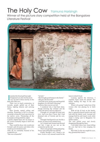 16Estrade Literary Magazine
watchedthebloodspilllastnight.
Ithappenedveryfast,butthemoon
was out and it shone merrily on the
darksideofthecave.
There was so much commotion, in
seconds, people spilled out of their
homes, lighting lanterns and carrying
sticks.
Ram Gowda, started yelling and
shouting. Promising to kill in revenge,
swearing to bring the local cops down on
the narrow caves. Threatening all the
bystanderstobringforththeculprit.
I quietly slipped back into my house as
the crowd eventually began to drift into
fractions.
They would be those who would join
Gowda's calls for justice and others who
wouldsayGowda deservedit.
After all, he constantly boasted of his
wonderfulcow.
“Shewas so beautiful”
“Soholy”
“Shebroughtgoodfortunetothefamily”
“Shegavethebestmilk”
“Just look at my strong sons and beautiful
daughters,ItisallGauri's blessings”
And now,therewas nocow left.
I wondered why it had been done,
though knowing the criminal and the
crime,themotivestillwas unknown.
I thought of it all night till sleep took
over. And even then I know that I had
dreamed only of Gowda and his cow,
Gauri.
I thought I had figured it out, but like a
dream,mydiscoveriesmeltedaway.
As I cooked and cleaned and dressed
and fed, I kept an eye out on the
commotionuptheroad.
There were groups coming and going.
Noises andyellingthatroseandfell.
Finally through it all, I heard a car
horn. It was a very unusual sound for the
lanesinwhichIlived.
Leaning against the doorway, I
watched Arjun touch his parents' feet
before loading his bags in the auto
rickshaw.
Where is he going? I asked one of the
women who was passing by to fetch
water.
With all the ill luck on the family,
they've agreed he doesn't need to stay and
look after the family work. Laxman will
manage both his and Arjun's work while
Arjun is being sent to Bangalore for
furtherstudies.
The auto pulled away and slowly
disappearedthroughthelanes.
I still didn't know how Arjun killing
the cow had led to him escaping his
family.
But it had.As the sun caught his eyes,
theyglistenedlikeGauri's .
I
 