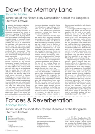 time even though she missed her family.
Her real nightmare began at the age of ten
when she was spotted by a 'Sethji'and
raped, while 'Mohini Bai' counted the
handsome earning that Rama had
providedtothebrothel.
As time went on, the pain and anger
was washed down with tears and Rama,
grew empty on the inside and succumbed
to the situation and her fate. However,
Rama would always tell herself, that this
was just a 'phase', more for the hope of
better days and even more to give her
strength for her present days. At 20yrs.
Rama was the most sort after sex worker
and amongst her numerous clients was,
Murli. Murli was a driver by profession,
her loyal customer and above all, Rama's
secret lover.After six months of planning
and help from Rama's co-workers, the
two finally succeeded in eloping from the
clutches of 'Mohini Bai' and 'Kalighat'.At
the time of her wedding, Rama was
chocked up with emotions that she
believed to be dead. Life had cut her yet
anotherslice,thistimeahappyone.
But fate wasn't done with her yet. Few
years later, Murli died in a road accident
leaving Rama to fend for herself and their
3yrs. old daughter. She struggled to find
work and ways to feed her daughter and
often slept empty stomach herself. This is
when she reminded herself once again
that this was just a 'phase', just another
sour 'slice of life'. It was during this time
that Murli's friend, Govind, adviced
Rama to go and talk to Mr. Lal. Lal was
Murli and Govind's boss who would rent
out vehicles to drivers from trucks to cars
to rickshaws. He paid his drivers a
percentage of the earnings everyday to
his drivers and would often help them in
difficulttimes.
Lal took pity on Rama and gave her
cleaning jobs, which fed her and her
daughter. One day while on her lunch-
break she saw one of the driving
instructors teaching his student. She
rushed to Lal's office and made the most
unexpected request, she wanted to learn
to drive. Lal was initially a bit reluctant
but then realized that if she learned well
she would be able to earn a higher income
and save money for her daughter. Lal
assigned Govind to teach Rama how to
drive a van. To his surprise, Rama turned
out to be a very quick learner and he soon
assigned her, her first transport
assignment.Rama felt that the hole that
had been punched in her heart after
Murli's deathwas now startingtofillup.
Days became years and years became
decades, Rama's daughter had now
finished college.As for Rama, she is now
an impeccable driver and the senior most
driving instructor at Mr. Lal's company.
Today as she stands on the threshold of
her house, she is waiting for her daughter
to return home from her first job
interview. Standing there she thinks that
life however it is, is beautiful and worth
giving a chance- One just has to have
hope and know that with every slice, life
will change and one day it will get better
and beautiful. From the far corner of her
eyes she can see her daughter running
towards her frantically waving her
obvious 'appointment letter' and breathes
a sigh of relief. She hugs her tightly and
then glances quickly at her watch, it is
time for her training sessions, it is now
timeforhertoteach'asliceoflife'.
I
ntheold,desertedplaceofKolkata
named'KacchaPara'wherethe
wallsaretaintedandhouses/huts
were last painted during emergency, a
discussion is going on at a chopal. A
discussion, regarding the 'Delhi Gang
rape, December 2012'. A group of men
thinking over what is the country going
towards, attitude of men and women
and the rights of women in the country.
Suddenly, the door of an old widowed
hut opens and a lady comes out to spit
out her paan. The old woman named
'Rama', who had been hearing about the
incident for quite sometime now,
overheard their conversation. “May
God be with that girl and her family and
give them strength through this rough
patch”,sheprayed.
Standing there on the threshold of
her house, she was pulled out of her
present existence to the terrible
memories of her past. Little Rama was
six years of age playing in front of her
hut when 'Mohini Bai' lured her with
sweets. It didn't take the terrified Rama
long to realize that she had been
abducted. What took long was to realize
that 'Mohini Bai' was the leader of a
small group involved in human
trafficking.And when she did, she knew
that the happy 'slice of her life' was over.
The little Rama that had been abducted
from her village and sold to the brothel
of 'Kalighat' did not remain 'young' for a
very long time. When Rama turned
7yrs. she began her training for 'Baiji'
where she spent hours memorizing
dance routines, eating and watching the
older 'Baijis' dance. A full tummy and
pretty clothes did not seem too bad at the
Gottimetoponder,
hearthefadingsounds…
Theechoesandreverberation,
Breakmysilence;
And Ifindthewill,
Tofightannihilation!
‘mglad,
thatithappenedthisway…
Sometimesyouneedgetlost,
tofindtheway.
I'mglad,
Icompletelybrokedown…
------
3:00 AM. Beep BeepBeepBeep. My
cell phone alarm starts to ring. I wake up
with a start! It takes me a minute to sort
out my mind. Yes. Today is the day! Not
much time left. Amrita said she'd be here
by 9.30am. Have to clean my apartment
I
17 Estrade Literary Magazine
 