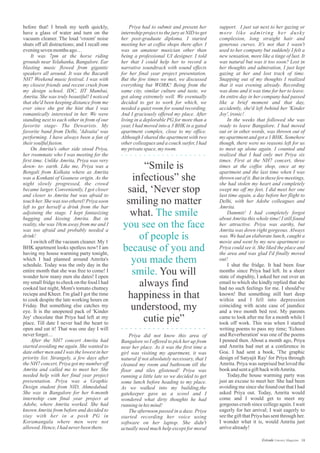 Priya had to submit and present her
internship project to the jury at NID to get
her post-graduate diploma. I started
meeting her at coffee shops there after. I
was an amateur musician other than
being a professional UI designer. I told
her that I could help her to record a
narrative soundtrack with sound effects
for her final year project presentation.
But the few times we met, we discussed
everything but WORK! Being from the
same city, similar culture and taste, we
got along extremely well. We eventually
decided to get to work for which, we
needed a quiet room for sound recording.
And I graciously offered my place. After
living in a deplorable PG for more than a
year, I had moved into a 3 BHK in a gated
apartment complex, close to my office.
Although I shared the apartment with two
other colleagues and a couch surfer, I had
myprivatespace,myroom.
before that! I brush my teeth quickly,
have a glass of water and turn on the
vacuum cleaner. The loud 'vroom' noise
shuts off all distractions; and I recall one
eveningsevenmonthsago…
It was 7pm at the horse riding
grounds near Yelahanka, Bangalore. Ear
blasting music flowed from gigantic
speakers all around. It was the Bacardi
NH7 Weekend music festival. I was with
my closest friends and recent crush from
my design school. IDC, IIT Mumbai,
Amrita. She was truly beautiful! I noticed
that she'd been keeping distance from me
ever since she got the hint that I was
romantically interested in her. We were
standing next to each other in from of our
favorite stage- The Dewarists. My
favorite band from Delhi, 'Advaita' was
performing. I have always been a fan of
theirsoulfulfusion.
On Amrita's other side stood Priya,
her roommate who I was meeting for the
first time. Unlike Amrita, Priya was very
down- to- earth. Like me, Priya was a
Bengali from Kolkata where as Amrita
was a Konkani of Goanese origin. As the
night slowly progressed, the crowd
became larger. Conveniently, I got closer
and closer to Amrita but was afraid to
touch her. She was too etherel! Priya soon
left to get herself a drink from the bar
adjoining the stage. I kept fantasizing
hugging and kissing Amrita. But in
reality, she was 10cm away from me and I
was too afraid and probably needed a
drink!
I switch off the vacuum cleaner. My 1
BHK apartment looks spotless now! I am
having my house warming party tonight,
which I had planned around Amrita's
schedule. Today was the only day in the
entire month that she was free to come! I
wonder how many men she dates! I open
my small fridge to check on the food I had
cooked last night, Mom's tomato chutney
reciepe and Kheer. I'm glad I got the time
to cook despite the late working hours on
Friday. But something else catches my
eye. It is the unopened pack of 'Kinder
Joy' chocolate that Priya had left at my
place. Till date I never had the heart to
open and eat it! That was one day I will
neverforget…
After the NH7 concert Amrita had
started avoiding me again. She wanted to
date other men and I was the lowest in her
priority list. Strangely, a few days after
the NH7 concert, Priya got my number off
Amrita and called me to meet her. She
needed help with her final year project
presentation. Priya was a Graphic
Design student from NID, Ahmedabad.
She was in Bangalore for her 6-month
internship cum final year project at
Adobe, where Amrita worked. She had
known Amrita from before and decided to
stay with her in a posh PG in
Koramangala where men were not
allowed.Hence,Ihadneverbeenthere.
support. I just sat next to her gazing or
more like admiring her dusky
complexion, long straight hair and
generous curves. It's not that I wasn't
used to her company but suddenly I felt a
new sensation, more like a tinge of lust. It
was natural but was it too soon? Lost in
her thoughts and admiration, I just kept
gazing at her and lost track of time.
Snapping out of my thoughts I realized
that it was evening already. Recording
was done and it was time for her to leave.
An entire day in her company had passed
like a brief moment and that day,
accidently, she'd left behind her 'Kinder
Joy',ironic!
In the weeks that followed she was
ready to leave Bangalore. I had moved
out or in other words, was thrown out of
my apartment and got a 1 BHK. Somehow
though, there were no reasons left for us
to meet up alone again. I counted and
realized that I had only met Priya six
times. First at the NH7 concert, three
times at the coffee shop, once at my
apartment and the last time when I was
thrown out of it. But in these few meetings,
she had stolen my heart and completely
swept me off my feet. I did meet her one
last time again, a day before her flight to
Delhi, with her Adobe colleagues and
Amrita.
Dammit! I had completely forgot
about Amrita this whole time! I still found
her attractive. Priya was earthy, but
Amrita was down right gorgeous. Always
was. We had an elaborate lunch, caught a
movie and went by my new apartment so
Priya could see it. She liked the place and
the area and was glad I'd finally moved
out!
I shut the fridge. It had been four
months since Priya had left. In a sheer
state of stupidity, I asked her out over an
email to which she kindly replied that she
had no such feelings for me. I should've
known! But something still hurt deep
within and I fell into depression
coinciding with acute case of jaundice
and a two month bed rest. My parents
came to look after me for a month while I
took off work. This was when I started
writing poems to pass my time; 'Echoes
and Reverberation' was one of the poems
I penned then. About a month ago, Priya
and Amrita had met at a conference in
Goa. I had sent a book, 'The graphic
design of Satyajit Ray' for Priya through
Amrita. Priya was surprised but loved the
bookandsentagiftbackwithAmrita.
Today,the house warming party was
just an excuse to meet her. She had been
avoiding me since she found out that I had
asked Priya out. Today, Amrita would
come and I would get to meet my
gorgeous crush since college again. I wait
eagerly for her arrival; I wait eagerly to
see the gift that Priya has sent through her.
I wonder what it is, would Amrita just
arrivealready!
“Smile is
infectious” she
said, ‘Never stop
smiling no matter
what.
You will
always find
happiness in that
understood, my
cutie pie”
The smile
you see on the face
of people is
because of you and
you made them
smile.
Priya did not know this area of
Bangalore so I offered to pick her up from
near her place. As it was the first time a
girl was visiting my apartment, it was
natural if not absolutely necessary, that I
cleaned my room and bathroom till the
floor and tiles glistened! Priya was
running a little late so we decided to get
some lunch before heading to my place.
As we walked into my building,the
gatekeeper gave us a scowl and I
wondered what dirty thoughts he had
running inhismind!
The afternoon passed in a daze. Priya
started recording her voice using
software on her laptop. She didn't
actually need much help except for moral
18Estrade Literary Magazine
 