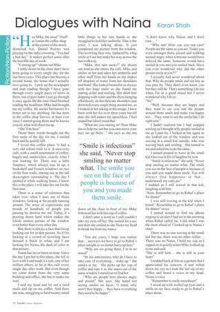 eyMike,theusual”Ihuff
asIenterthecoffeeshop
atthecornerofthestreet,
drenched wet. Daniel Powter was
playing on the radio crooning, “You had
a bad day”. It makes perfect sense after
thehorribledayatwork.
“Comingup!”shouts outMike
I settle down in the chair that I have
been going to every single day for the
last three years. This place has become a
second home, the home that I actually
love going to. I pick up the newspaper
and start reading though I have gone
through every single piece of news in
there, out of pure habit I just go through
it once again. By the time I had finished
reading the headliner, Mike had brought
me my coffee. He smiles but knows it’s
better not to say anything. He has been
in the coffee shop forever, at least ever
since I started going there and he knows
exactlywhatwillcheermeup.
“She`llbehere”
Those three words brought out the
first smile of the day for me. I smiled
backandhequietlyleft.
I loved this coffee place. It had a
very old school look to it. A nice,cozy
café, with a small assortment of coffee,
bagels and sandwiches; exactly what I
was looking for. There was a little
fireplace, which always was lit up, a
bookshelf and French windows on two
of the four walls, staring out at the tall
skyscrapers surrounding it. The day I
spotted it while walking home, I knew
this is the place I will take her out for the
firsttime.
There is a sense of calmness that
takes over when I stare out of those
windows, looking at the people running
around. The array of expressions and
moods of hundreds of people just
passing by drowns me out. Today, it`s
pouring down hard which makes the
whole motion picture of the window
evenbetterthaneveryotherday.
But, there is always a face that I keep
looking out for in that picture. As if I'm
looking at a crowd of scowling faces
dressed n black in white and I am
looking for Naina, the dash of color in
thatpicture.
Naina has never been on time. Since
the day I got her to this place, she fell in
love with it and made it a rule, one of her
million others, to be at this café every
single day after work. But even though
we come down from the very same
building and office, she has to make me
wait.
I nod my head and let out a tired
smile and sip on my coffee. And there
she was, struggling to hold twenty small
“H
little things in her tiny hands as she
struggled to hold her umbrella. That is the
color I was talking about. It just
completed my picture from the window.
The scowling face was, replaced by a big
smile as I see her make her way across the
lastwalkway.
“Mike, this rain sucks!” she shouts
out loud as she enters the café. Mike just
smiles at her and takes her umbrella and
other stuff from her hands as she shakes
off droplets of water from her shoulders
and hand. She looked beautiful as always
with her huge smile as she found me
staring at her and smiling. Her short hair
dripping with water and the dress hanging
effortlessly on her delicate shoulders just
drowned every single thing around me, as
I looked at her taking in the image. I have
been with her for over three years but till
date she still makes me speechless. I feel
stupidbutIdon'tmindthat
“What are you staring at? Poor Mike
has to help me out but you cant move your
lazy ass up there...” she says as she sits
“I don't know why Naina, and I don't
care…“
“Why not! How can you not care!
People are the same as you are.Today you
were amongst them, pissed and walking
around angry when someone would have
noticed the same. Someone would have
smiled at you and you smiled back. Have
you ever wondered why did the other
person smileatyou??”
I actually had never wondered about
that. Why do people smile and say hey as
you pass by. They don't even know you
but they still do. That's something I do too
when I'm in a good mood but I never
wonderedwhy Idoso.
“No”
“Well, because they are happy and
they want to see you and the people
around them smile and make you happy
too… They want to see the smile like I do
rightnow”
I hadn't realized but I had stopped
smiling as I thought why people smiled at
me as I pass by. I looked at her again as
she looked out of the window and was
waving at a small kid outside, who was
waving back and smiling. She turned to
meandaskedmetodothesame.
I turned around to wave at the small
kidwho was infitsoflaughterbynow
“Smile is infectious” she said, “Never
stop smiling no matter what. The smile
you see on the face of people is because of
you and you made them smile. You will
always find happiness in that…
understood,mycutiepie”
I nodded as I still waved at that kid,
laughingwithhim.
“Now, Remember to go to Rahul`s place
fordinner”
I was still waving at the kid when I
heard “ Remember to go to Rahul`s place
fordinner”twice
I turned around to find my phone
ringing to an alert I had set in the morning
when Rahul called me. I did what I was
the most afraid of. I looked up to Naina`s
chair.
There was no one waving at the small
kid but me, there was no other coffee…
There was no Naina. I held my cup as I
sipped on it quietly when Mike walked up
tomeandsaid
“She is still here… she is still in your
heart”
I nodded back at him as a gesture that I
appreciated his concern. A tear rolled
down my eye as I took the last sip of my
coffee and heard a voice in my head.
Naina`svoice
“Remembertosmilesweetheart”
I stood up with welled up eyes and a
smile on my face, ready to go to Rahul`s
placealone.
down on the chair in front of me. Mike
followedherwithhercupofcoffee.
I don't utter a word as I still couldn`t
take my eyes off her. She waited for a sec
and then she smiled as she flicks my head
tobreakmefrommytrance.
“You are crazy, I hope you realize
that… anyways we have to go to Rahul`s
placetonightso webetterhurry uphere”
“Why are we going there, I`m in no
mood”
“Its his anniversary, why do I have to
take care of everything… wake up “ she
smiles at me. She picks up her cup of
coffee and sips it as she stares out of the
samewindow Istaredouttofindher.
“Why are people here always angry
and pissed” She says. She hated not
seeing smiles on faces. “I mean why
aren't they happy… they have everything
theyneedtobehappy”
“Smile is infectious”
she said, ‘Never stop
smiling no matter
what. The smile you
see on the face of
people is because of
you and you made
them smile.
19 Estrade Literary Magazine
 