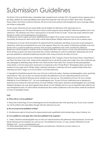 The Writer's Club at the British Library, Ahmedabad, India, founded Estrade in October 2012. The quarterly literary magazine aims at
providing a platform for young and budding writers whilst showcasing their work with some of India's finest writers. We publish
literary articles, short fiction, nonfiction and poetry. We host several events and book clubs throughout the year to encourage reading
and writing in young adults.
Estrade accepts submissions all year around, kindly note the deadline for submissions of the 'upcoming issue' on
www.estrademagazine.com. We request all writers to please read the magazine and go through the 'submissions guideline' prior to any
submissions. This should give the writers a clearer picture as to the kind of work we accept. Estrade only accepts submission made
through our website www.estrademagazine.com/submissions.
All submissions must be original, previously unpublished and in English. We do accept versions of previously published work
occasionally, the decision for which will lie solely with the Editorial Board. Multiple submissions must be sent as separate entries.
All submissions to Estrade will be forwarded to the editorial board for consideration and editing. Estrade does accept simultaneous
submissions, which may be considered for any issue of the magazine. Please do us the courtesy of informing us promptly in the event
that the work is accepted for publication elsewhere. Only previously unpublished works will be considered for publication.
Should your work be accepted we would do our best to respond within three weeks, however, in some cases this period may be longer.
We do ask that you please wait until you hear back from us before submitting new work for consideration. Manuscripts must not be
previously published or submitted for publication elsewhere while, being reviewed by the editors at Estrade.
Submissions of all the articles must be in Word format including the 'Title', 'Category: (Fiction/ Non-Fiction/ Poetry/ Young Writers)'
and 'Name/ Pen Name of the writer'. Along with the submitted work we ask that the young writers (under 18yrs.) also include their age
and a photograph for publishing along with their work. Please not that writers under 18yrs. must provide their parent/guardians
contact details, as Estrade requires their consent prior to accepting the work of 'Young Writers'. Photographers please note that the
resolution of your image must be 300 dpi. Images containing watermarks or credit tags will not be accepted. Kindly refrain from
submitting more than 5 images, as we are less likely to view bulk submissions.
© Copyright for all published material in this issue of Estrade is held by the authors, illustrators and photographers, unless specifically
stated otherwise. They may use their own material elsewhere after publication in Estrade without the permission of Estrade/
Publisher. Estrade asks that the following note be included in any such case use: 'First published in Estrade, Vol. Issue. and date.
Published by Estrade Publishers LLP. – see www.estrademagazine.com'. No part of Estrade's publication may be reproduced or
printed by anyone without the written permission of Estrade/ Publisher. If the authors, illustrators and photographers have unwittingly
infringed Copyright in any work, please approach them directly. Estrade/ Publisher will in no way be responsible and/or liable for any
such infringement by them. No claims shall be entertained post three months of publication of the issue and/or outside the Jurisdiction
of Courts of Ahmedabad, Gujarat.
FAQ
Q. When will my work be published?
A. Please refer to Home Page of www.estrademagazine.com for the publication date of the upcoming issue. If your work is selected
you will be notified on the email address through which the submission was sent.
Q. Do you accept stories published on blogs?
A. All submissions made to Estrade must be original and previously unpublished (which includes blogs, twitter, Facebook, etc.)
Q. Can I publish my work again after it has been published in the magazine?
A. Authors, illustrators and photographers may use their own material elsewhere after publication without permission. Estrade asks
that the following note be included in any such case use: 'First published in Estrade, vol. issue. and date. Published by Estrade
Publishers LLP. – see www.estrademagazine.com.'
For further details kindly refer to www.estrademagazine.com/submissions. Alternatively you may contact us on
submissions@estrademagazine.com.
 