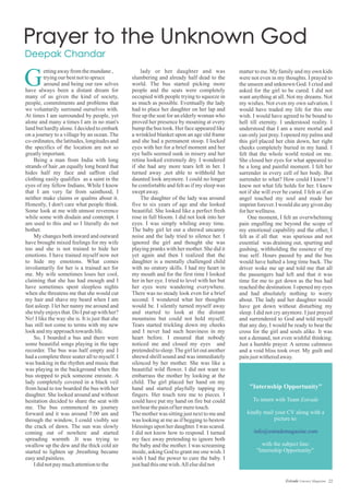 lady or her daughter and was
slumbering and already half dead to the
world. The bus started picking more
people and the seats were completely
occupied with people trying to squeeze in
as much as possible. Eventually the lady
had to place her daughter on her lap and
free up the seat for an elderly woman who
proved her presence by moaning at every
bump the bus took. Her face appeared like
a wrinkled blanket upon an age old frame
and she had a permanent stoop. I locked
eyes with her for a brief moment and her
eye balls seemed sunk in misery and her
retina looked extremely dry. I wondered
if she had any more tears left in her. I
turned away ,not able to withhold her
daunted look anymore. I could no longer
be comfortable and felt as if my sleep was
swept away.
The daughter of the lady was around
five to six years of age and she looked
beautiful. She looked like a perfect fresh
rose in full bloom. I did not look into her
eyes. I was simply whiling away time.
The baby girl let out a shrewd uncanny
noise and the lady tried to silence her. I
ignored the girl and thought she was
playing pranks with her mother. She did it
yet again and then I realized that the
daughter is a mentally challenged child
with no oratory skills. I had my heart in
my mouth and for the first time I looked
her in her eye. I tried to level with her but
her eyes were wandering everywhere.
There was no steady look even for a brief
second. I wondered what her thoughts
would be. I silently turned myself away
and started to look at the distant
mountains but could not hold myself.
Tears started trickling down my cheeks
and I never had such heaviness in my
heart before. I ensured that nobody
noticed me and closed my eyes and
pretended to sleep.The girl let out another
shrewd shrill sound and was immediately
silenced by her mother. She was like a
beautiful wild flower. I did not want to
embarrass the mother by looking at the
child. The girl placed her hand on my
hand and started playfully tapping my
fingers. Her touch tore me to pieces. I
could have put my hand on fire but could
notbearthepainofhermeretouch.
The mother was sitting just next to me and
was looking at me as if begging to bestow
blessings upon her daughter. I was scared.
I did not know how to respond. I turned
my face away pretending to ignore both
the baby and the mother. I was screaming
inside, asking God to grant me one wish. I
wish I had the power to cure the baby. I
justhadthisonewish.Allelsedidnot
ettingawayfromthemundane,
tryingourbestnottospruce
around and being our raw selves
have always been a distant dream for
many of us given the kind of society,
people, commitments and problems that
we voluntarily surround ourselves with.
At times I am surrounded by people, yet
alone and many a times I am in no man's
land but hardly alone. I decided to embark
on a journey to a village by an ocean. The
co-ordinates, the latitudes, longitudes and
the specifics of the location are not so
greatlyimportant.
Being a man from India with long
strands of hair ,an equally long beard that
hides half my face and saffron clad
clothing easily qualifies as a saint in the
eyes of my fellow Indians. While I know
that I am very far from sainthood, I
neither make claims or qualms about it.
Honestly, I don't care what people think.
Some look at me with utmost reverence
while some with disdain and contempt. I
am used to this and so I literally do not
bother.
My changes both inward and outward
have brought mixed feelings for my wife
too and she is not trained to hide her
emotions. I have trained myself now not
to hide my emotions. What comes
involuntarily for her is a trained act for
me. My wife sometimes loses her cool,
claiming that she has had enough and I
have sometimes spent sleepless nights
when she threatens me that she would cut
my hair and shave my beard when I am
fast asleep. I let her nanny me around and
she truly enjoys that. Do I put up with her?
No! I like the way she is. It is just that she
has still not come to terms with my new
lookandmyapproachtowards life.
So, I boarded a bus and there were
some beautiful songs playing in the tape
recorder. The bus was half empty and I
had a complete three seater all to myself. I
was basking in the rhythm and music that
was playing in the background when the
bus stopped to pick someone enroute. A
lady completely covered in a black veil
from head to toe boarded the bus with her
daughter. She looked around and without
hesitation decided to share the seat with
me. The bus commenced its journey
forward and it was around 7:00 am and
through the window, I could visibly see
the crack of dawn. The sun was slowly
coming out of nowhere and started
spreading warmth .It was trying to
swallow up the dew and the thick cold air
started to lighten up ,breathing became
easyandpainless.
Ididnotpaymuchattentiontothe
matter to me. My family and my own kids
were not even in my thoughts. I prayed to
the unseen and unknown God. I cried and
asked for the girl to be cured. I did not
want anything at all. Not my dreams. Not
my wishes. Not even my own salvation. I
would have traded my life for this one
wish. I would have agreed to be bound to
hell till eternity. I understood reality. I
understood that I am a mere mortal and
can only just pray. I opened my palms and
this girl placed her chin down, her right
cheeks completely buried in my hand. I
felt that the whole world rested on me.
She closed her eyes for what appeared to
be a long and painful moment. I felt her
surrender in every cell of her body. But
surrender to what? How could I know? I
knew not what life holds for her. I knew
not if she will ever be cured. I felt as if an
angel touched my soul and made her
imprint forever. I would die any given day
forherwellness.
One moment, I felt an overwhelming
pain engulfing me beyond the scope of
my emotional capability and the other, I
felt as if all that was spurious and not
essential was draining out, spurting and
gushing, withholding the essence of my
true self. Hours passed by and the bus
would have halted a long time back. The
driver woke me up and told me that all
the passengers had left and that it was
time for me to get down as the bus had
reached the destination. I opened my eyes
and had absolutely nothing to worry
about. The lady and her daughter would
have got down without disturbing my
sleep. I did not cry anymore. I just prayed
and surrendered to God and told myself
that any day, I would be ready to bear the
cross for the girl and souls alike. It was
not a demand, not even wishful thinking.
Just a humble prayer. A serene calmness
and a void bliss took over. My guilt and
painjustwitheredaway.
G
22Estrade Literary Magazine
"Internship Opportunity"
To intern with Team Estrade
kindly mail your CV along with a
picture to:
with the subject line:
"Internship Opportunity".
info@estrademagazine.com
 