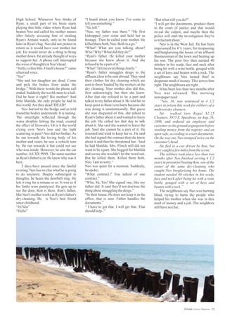 “I heard about..you know. I've come to
tellyousomething.”
“Ya,tell.”
“Neo, my father was there.” “He first
kidnapped your sister and held her as
hostage. Then he called your mother. He
killedthemboth,Neo.Bothinago.”
“What? What are you talking about?
Who?Why?Whatdidtheydo?”
“Ryan's father. He killed your mother
because she knew about it. And she
refusedtobeapartofit.”
“What?Tellmeeverythingclearly.”
“Ryan's father smuggles drugs to the
affluent class to be sent abroad.They send
their clothes for dry cleaning which are
sent to them 'loaded' by the workers at the
dry cleaning. Your mother also did this,
first unknowingly but then she knew.
After that she refused to be a part and
talked to my father about it. He told her to
keep quiet as there is no harm because she
was doing it unintentionally. But guess
she was disgusted of this, she talked to
Ryan's father about it and wanted to leave
the job. He called her that day to talk
about it. She said she wanted to leave the
job. Said she cannot be a part of it. He
resented and tried to keep her in. He said
she had signed the contract that she knew
about it and then he threatened her. Said
he had Matilda. Mrs. Flinch still did not
want to be a part. She begged for Matilda
and swore she wouldn't let the word out.
But he killed them. Killed them both,
Neo.Iamso sorry.“
Neo was quiet for a moment. Suddenly,
hespoke;
“What contract.? You talked of one
contract.”
“Wha..Ya..Yes! She signed one, like my
father did. It said they'd not disclose the
thingaboutsmugglingthedrugs.”
“In their house. He does not keep it in the
office, that is sure. Father handles the
documents.”
“ I have to get that. I will get that. That
shouldhelp..”
High School. Whenever Neo thinks of
Ryan, a small part of his brain starts
playing this little video where Ryan had
beaten Neo and called his mother names
after falsely accusing him of stealing
Ryan's Armani watch, only to be found
later in Ryan's bag. Neo did not protest in
return as it would have cost mother her
job. He would never do a thing to bring
mother down. He already thought of ways
to support her. A phone call interrupted
thewaveofthoughtsinNeo's head.
“Hello, is this Mrs. Flinch's house?” came
ahurriedvoice.
“Yes”
“She and her daughter are dead. Come
and pick the bodies from under the
bridge.” With these words the phone call
ended. Suddenly the world came to a halt.
Did he hear it right? His mother? And
little Matilda, the only people he had in
thisworld.Aretheydead?DEAD?
Neo hurried to the bridge and as told
found the bodies underneath. It is raining.
The streetlight reflected through the
water droplets hitting the road, created
the effect of fireworks. Or is it the world
crying over Neo's loss and the light
scattering in pain? Neo did not bother.As
he ran towards the loving body of his
mother and sister, he saw a vehicle turn
by. He ran towards it but could not see
who was inside. However, he saw the car
number. AS XX 9999. The same number
as Ryan's father's car. He knew why was it
here.
3 days have passed since the fateful
evening. Neo has no clue what he is going
to do anymore. Deeply submerged in
thoughts, he hears the doorbell ring. He
lets it ring for a minute or so. It was as if
his limbs were paralyzed. He gets up to
see the door, Ron is there. Ron's father,
like Neo's mother works at Ryan's father's
dry-cleaning. He is Neo's best friend
sincechildhood.
“HiNeo”
“Hello”
“Butwhatwillyoudo?”
“I will get the documents, produce them
in the court of justice and that would
reveal the culprit, and maybe then the
police will start the investigation they're
so reluctantabout.”
Neo is in the West Jail. He has been
imprisoned for 4 ½ years, for trespassing
and burglarizing the house of an affluent
Businessman of the town and beating up
his son. The poor boy then needed 40
stitches in his scalp, face and neck after
being hit with a wine bottle, gouged with
a set of keys and beaten with a rock. The
neighbours say Neo turned thief in
desperate need of money. This serves him
right.Theneighboursareright..
It has been less than two months after
Neo was released. The morning
newspaperread:
“Neo, 36, was sentenced to 4 1/2
years in prison this week for robbery of a
midtowndrycleaners.
He walked into Regal $2.25
Cleaners, 3955 E. Speedway, on Aug. 26,
1988, and ordered an employee and
customer to the ground at gunpoint before
stealing money from the register and an
open safe, according to court documents.
On the way out, Neo stomped twice on the
customer's head.
He fled in a car driven by Ron, but
werecaughtafewmilesfrom thescene.
The robbery took place less than two
months after Neo finished serving 4 1/2
years in prison for beating Ron, son of the
owner of the same dry-cleaning who
caught Neo burglarizing his home. The
student needed 40 stitches in his scalp,
face and neck after being hit with a wine
bottle, gouged with a set of keys and
beatenwitharock.”
The neighbours say Neo was burning
blind, trying to harm the people who
helped his mother when she was in dire
need of money and a job. The neighbors
stillhavenoclue..
24Estrade Literary Magazine
 