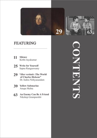 FEATURING
Silence
Kirthi Jayakumar
11
Write for Yourself
Sapna Rangaswamy
25
“liber veritatis :The World
of Charles Dickens”
Dr. Indira Nithyanandam
29
Yellow Submarine
Anupa Mehta
39
An Enemy Can Be A Friend
Nikshep Grampurohit
63
29 63
CONTENTS
 