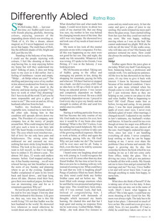 What disturbed him and what made him
happy, I could never know in about two
years of my married life. But one thing
was sure, my mother in law was behind
his changing moods most of the time. But
still I was very happy. He showered love
and took care of my needs at least most of
thetimes.
My mom in law took all this mental
pressure on me with a vengeance. For her,
all this was happening as my stars were
not good for her son. Day and night, she
made my life miserable. Whatever I did
was wrong. If I spoke to his friends, I was
flirting, if I was in the balcony ,I was
lookingatmen.
My life became an ordeal.Taking care
of Sudhir, going to the office and
managing my parents in law, doing the
shopping for essentials, paying for bills
andwhatnot.TillthenI hadneverstepped
into a bank , nor did I ever pay a bill. I had
no idea how to fill up a form in spite of
being an educated person. I was secure
and completely dependent on Sudhir.
Now it was a role reversal. He was a child
completely dependent on me. I prayed to
God every day to give my family and me
strength to endure all this and send few
smilesonceinawhile.
Sudhir
Staring at nothing particular from my
bed has become the only routine of my
life. God made me inactive for ever, how
nice it would be if my brain also stops
thinking? What is this life? Useless, I can
do nothing but watch helplessly. My wife
has started working overtime to take care
of the growing medical expenses. She has
to work at home, at office and again the
purchasing, paying bills etc. Oh God!
Why not just make me die? The turmoil
will be over once and for all. Today is
Holi, even this has to be told by someone
orIcannotcometoknow.
I heard some one laughing aloud and
my wife joining in. I could recognize the
voice so well. It's none other than my dear
friend Sridhar. He has time at last for me.
But even now he is chatting with my wife
instead of coming to me.What could have
he said that my wife is laughing aloud?
Pangs of jealousy filled my heart. Before
my dirty mind could think any further
Sridhar came and sat before me. My
heart filled with strange emotions when
he said that he was promoted and getting a
huge raise. This would have been mine,
only if I was normal. Luck...bad luck.
Instead of congratulating him, I
tormented myself with thousands of
thoughts which increased my hearts
burning. He chatted this and that but I
kept quiet and seeing no response from
me he went away. I called Shilpi, Shilpi..
Shilpi…she took about five minutes to
hilpi
It's Holitoday..Holi…..lastyear
this time ,we: Sudhir and I were out
with friends playing gleefully, throwing
colours, enjoying, unaware of the
impending doom which was awaiting us.
Think of it, it's like a dream, almost
magical, as if it never happened, we were
never that happy. The multi hues of Holi,
like the different shades of life, bright and
dull,justlikemylife.
Standing in the balcony of my home,
I could see the people rejoicing with
colours, I feel like shouting at them to
stop having fun, to stop enjoying before
my home but will they understand my
pain? Talking of pain, it does not bring
tears to my eyes as it did earlier. Just a
feeling of numbness: vacant and empty.
“Shilpi… oh Shilpi where are you?” The
shrilling and piercing voice of my mother
in law almost awakened me from my state
of mind. “Why do you stand in the
balcony and keep staring at people? You
have no work or what? Day dreaming?
Do I have to do all the work? Can't you be
more responsible and give a glass of
water to me?” She went on and on, till my
husband calledmefromhisbed.
Sudhir, my husband, almost a
vegetable now, wanted me to turn him to
the other side. Seeing him in that
condition still spreads shivers down my
spine. The President of a company, now
company less at the mercy of people
around him. Who could imagine that God
will give such a twist to our fairy tale
life? My heart breaks everytime I look at
him. The eyes which were mischievous ,
full of love for me only have pain and
helplessness. The strong arms that
embraced me and caressed me were
nothing but mere sticks lying beside him,
lifeless. The look in his eyes makes me
want to kill myself, so that I no longer
have to endure it. It's almost a year... Yes
almost 365 days, 52 weeks and endless
minutes before God stopped smiling at
me.Afine Sunday morning… we all were
relaxed having our late breakfast as was
the norm of any Sunday and planning
where to go in the evening. Suddenly
Sudhir complained of pain in his lower
back and layed down... and kept lying
down till date. Doctors tried their best,
gave their own medical jargon, for them it
was an interesting case and for us it
remainedaquestion.Whyus?
He lost his job, lost his friends and lost
his zeal to live any longer. I lost my dear
lovable husband to this disease. Life goes
on, they say, very true, but is this life
worth living ? It's not that Sudhir was the
best husband in the world. He showered
love whenever in mood otherwise he
would shout and not talk to me for days.
come and my mind went awry.At last she
came and gave a glass of juice to me
smiling. Her smile irritated me more and I
threw the glass away. Tears started rolling
from her eyes but they could not melt me
any more. She was happy, walking,
moving where as I was on the bed. She
cannot understand my plight. Will she be
with me all the time? If she walks away,
who will take care of me? Her beauty and
patience tortured me more. How could
she always be smiling when I am in such a
pain?
Shilpi
Sridhar again threw the juice glass at
me today.What's my fault? I am doing my
best, balancing home, a profession and
outside work. I try and keep my patience.
All the love he has showered on me these
years, it's my time to give it back with
interest. I know he becomes frustrated
because of his medical condition. I have
seen he gets more irritated when his
friends come to visit him. But what can I
do? I just welcome them as they are
helping us out, come to our place to chat
and relax Sudhir. What is happening to
him? Oh! God! Please make him as
before, loving and caring. At my parents
place, I was the most pampered child,
apple of every ones' eyes. I never even
fetched a glass of water. After marriage, I
changed myself. I adjusted to my mother
in law’s tantrums, my husband's wishes
and fancies.At least he cared for me even
though at times his anger was difficult to
bear. He would take me out, shower all
the care.And I happily endured his anger.
Now, since last year I am handling
everything all alone. I never complain,
keep smiling so that he can be happy
looking at me. I never ever share the
problems I face at home and outside. His
anger is growing day by day. Just
yesterday he threw the book which he was
reading on me as I did not come early
from office, today the glass. This is
driving me crazy. God give me patience
to handle all this with a smile. My friends
ask me to leave him and get remarried. Re
marriage and me? No way. I love Sudhir
a lot and will never leave him. I can go
through anything to make him happy, to
nurse him.
Sudhir
What does she think of herself? If she
is taking care of me it is her duty. It does
not mean she can stay out in the name of
work. Don't I know what happens in
offices? She is late again. I could hear my
mom shouting at her. Good for her. My
mom was always right. The lady has to be
kept in her place. I showered so much of
love on her. She could not even give me a
child. Now, it's not possible. If I had a
child, he could have taken care of me in
S
26Estrade Literary Magazine
 
