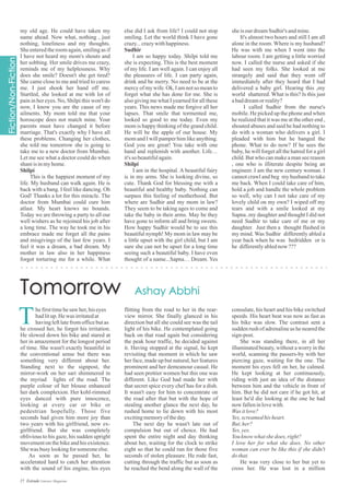 else did I ask from life? I could not stop
smiling. Let the world think I have gone
crazy...crazywithhappiness.
Sudhir
I am so happy today. Shilpi told me
she is expecting. This is the best moment
of my life. I am well again. I can enjoy all
the pleasures of life. I can party again,
drink and be merry. No need to be at the
mercy of my wife. Ok, I am not so mean to
forget what she has done for me. She is
also giving me what I yearned for all these
years. This news made me forgive all her
lapses. That smile that tormented me,
looked so good to me today. Even my
mom is happy thinking of the grand child.
He will be the apple of our house. My
mom and I will pamper him like anything.
God you are great! You take with one
hand and replenish with another. Life…
it'sso beautifulagain.
Shilpi
I am in the hospital. A beautiful fairy
is in my arms. She is looking divine, so
cute. Thank God for blessing me with a
beautiful and healthy baby. Nothing can
surpass this feeling of motherhood. But
where are Sudhir and my mom in law?
They seem to be taking ages to come and
take the baby in their arms. May be they
have gone to inform all and bring sweets.
How happy Sudhir would be to see this
beautiful nymph! My mom in law may be
a little upset with the girl child, but I am
sure she can not be upset for a long time
seeing such a beautiful baby. I have even
thought of a name...Sapna… Dream. Yes
my old age. He could have taken my
name ahead. Now what, nothing , just
nothing, loneliness and my thoughts.
She entered the room again, smiling as if
I have not heard my mom's shouts and
her sobbing. Her smile drives me crazy,
reminds me of my helplessness. Why
does she smile? Doesn't she get tired?
She came close to me and tried to caress
me. I just shook her hand off me.
Startled, she looked at me with lot of
pain in her eyes. No, Shilpi this won't do
now, I know you are the cause of my
ailments. My mom told me that your
horoscope does not match mine. Your
parents must have changed it before
marriage. That's exactly why I have all
these problems. Changing her clothes,
she told me tomorrow she is going to
take me to a new doctor from Mumbai.
Let me see what a doctor could do when
shaniisinmyhome.
Shilpi
This is the happiest moment of my
life. My husband can walk again. He is
back with a bang. I feel like dancing. Oh
God! Thanks a lot for this miracle. The
doctor from Mumbai could cure him
atlast. My heart knows no bounds.
Today we are throwing a party to all our
well wishers as he rejoined his job after
a long time. The way he took me in his
embrace made me forget all the pains
and misgivings of the last few years. I
feel it was a dream, a bad dream. My
mother in law also in her happiness
forgot torturing me for a while. What
sheisourdreamSudhir's andmine.
It's almost two hours and still I am all
alone in the room. Where is my husband?
He was with me when I went into the
labour room. I am getting a little worried
now. I called the nurse and asked if she
had seen my folks. She looked at me
strangely and said that they went off
immediately after they heard that I had
delivered a baby girl. Hearing this ,my
world shattered. What is this? Is this just
abaddreamorreality?
I called Sudhir from the nurse's
mobile. He picked up the phone and when
he realized that it was me at the other end ,
shouted abuses and said he had nothing to
do with a woman who delivers a girl. I
pleaded with him but he banged the
phone. What to do now? If he sees the
baby, he will forget all the hatred for a girl
child. But who can make a man see reason
, one who is illiterate despite being an
engineer. I am the new century woman. I
cannot crawl and beg my husband to take
me back. When I could take care of him,
hold a job and handle the whole problem
so well, why can I not take care of my
lovely child on my own? I wiped off my
tears and with a smile looked at my
Sapna..my daughter and thought I did not
need Sudhir to take care of me or my
daughter. Just then a thought flashed in
my mind. Was Sudhir differently abled a
year back when he was bedridden or is
he differentlyablednow ???
hefirsttimehesaw her,hiseyes
hadlitup.Hewas irritatedat
havingleftlatefromofficebutas
he crossed her, he forgot his irritation.
He slowed down his bike and stared at
her in amazement for the longest period
of time. She wasn't exactly beautiful in
the conventional sense but there was
something very different about her.
Standing next to the signpost, the
mirror-work on her sari shimmered in
the myriad lights of the road. The
purple colour of her blouse enhanced
her dark complexion. Her kohl-rimmed
eyes danced with pure innocence,
looking at every car or bike or
pedestrian hopefully. Those five
seconds had given him more joy than
two years with his girlfriend, now ex-
girlfriend. But she was completely
oblivious to his gaze, his sudden upright
movement on the bike and his existence.
Shewas busy lookingforsomeoneelse.
As soon as he passed her, he
accelerated hard to catch her attention
with the sound of his engine, his eyes
T flitting from the road to her in the rear-
view mirror. She finally glanced in his
direction but all she could see was the tail
light of his bike. He contemplated going
back on that road again but considering
the peak hour traffic, he decided against
it. Having stopped at the signal, he kept
revisiting that moment in which he saw
her face, made up but natural, her features
prominent and her demeanour casual. He
had seen prettier women but this one was
different. Like God had made her with
that secret spice every chef has for a dish.
It wasn't easy for him to concentrate on
the road after that but with the hope of
stealing another glance the next day, he
rushed home to lie down with his most
excitingmemoryoftheday.
The next day he wasn't late out of
compulsion but out of choice. He had
spent the entire night and day thinking
about her, waiting for the clock to strike
eight so that he could run for those five
seconds of stolen pleasure. He rode fast,
cutting through the traffic but as soon as
he reached the bend along the wall of the
consulate, his heart and his bike switched
speeds. His heart beat was now as fast as
his bike was slow. The contrast sent a
sudden rush of adrenaline as he neared the
sign-post.
She was standing there, in all her
illuminated beauty, without a worry in the
world, scanning the passers-by with her
piercing gaze, waiting for the one. The
moment his eyes fell on her, he calmed.
He kept looking at her continuously,
riding with just an idea of the distance
between him and the vehicle in front of
him. But he did not care if he got hit, at
least he'd die looking at the one he had
now falleninlovewith.
Was itlove?
Yes,screamedhisheart.
But,her?
Yes,yes.
Youknowwhatshedoes,right?
I love her for what she does. No other
woman can ever be like this if she didn't
dothat.
He was very close to her but yet to
cross her. He was lost in a million
27 Estrade Literary Magazine
 