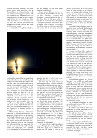 her still looking at him with those
beautiful,hopefuleyes.
Much against himself and to his
consternation, he found himself shaking
his head sideways, refusing the
invitation, even as he smiled at her. He
fled from there at full speed with the
stupid smile stuck on his face. He felt like
a teenager who had just been smiled at by
the hottest girl in the school. He revisited
the whole scene several times that night
and waited for the evening, restlessly
thoughts in those moments, his mind
going numb with questions and a
thousand answers all shouting the word
yes, when he suddenly jerked out of it and
saw light reflecting from somewhere. To
his amazement, he saw her eyes staring
back at him, her lips curled in a faint
smile. Time froze for him in that instant.
He could not function. His brain had
stopped working and the heart was back
at150beatsperminute.
A wailing horn brought him back to
shortest span of time. As he reached the
place, he found no trace of her. Instead,
there was another girl standing there,
waiting for someone to take her. He was
upset, saddened by her absence but it had
now crossed his limit. He stopped his bike
and decided to talk to this other girl.
Fortunately, she spoke in English and he
paid for her for an hour and they left
together.
He took her to a coffee shop where he
asked her about her friend. She hesitated.
His insistence annoyed her but a wad of
currency notes soothed her down. She
told him that her friend had been locked
up by their boss because she wanted to get
out of this. She refused to answer when he
asked where her friend was. After about
thirty minutes of negotiation, a large sum
of money and promises made in the name
of his Gods and ancestors to keep her out
of this, she finally told him where he
could find her. He dropped her at the pick-
uppointandleft.
It was in one of the oldest pockets of
the city. It was once the centre of business
and a place that housed the rich but had
over the years deteriorated to a street
lined with a number of cheap hotels that
shamelessly announced their businesses
with the rate cards on neon banners. He
was wary of the cops at first but after
seeing the PCR van at the mouth of the
street, he knew that the police wouldn't be
a problem here.At some distance he saw a
crowd gathered in front of a dilapidated
building.This was one of thehotelswhich
looked like a guest house, with doors to
small rooms that opened to a common
balcony.
He could hear murmurs in a foreign
language but could not understand
anything. Curiosity got the better of him
and he decided to stay there, all the while
trying to figure out where she could be.
He saw a couple of cops coming down the
narrow staircase followed by four people
holding a stretcher with a body on it. The
mirror-work on her sari shimmered,
reflecting the innumerable lights of the
bazaar, her pale dark face now in contrast
withherpurplesari.
He stoodtherefrozen.
The crowd had thinned but he could
not get himself to move. This was where
shehadlivedanddied.
A solitary tear trickled down his
cheek onto the ground, his final ode to his
Goddess atthealtaroflove.
He left late from office. Having
worked through the day, he was satisfied.
As he approached the bend along the wall
of the consulate, he saw her standing
there.
She wore a sequinned black top that
accentuated her fair colour. She caught
him looking at hers and smiled at him. He
returned the smile and kept riding,
lookingatherintherear-viewmirror.
Tomorrow,hethought.
reality and he realised that he was smiling
back at her. But he had already crossed
her by now and the traffic behind him did
not help. This was too much for him to
handle. He stopped a few meters ahead of
her and constantly kept looking in the
mirror to see if she was coming towards
him. Meantime, his brain had started
working again and was back to the
questions. Should I talk to her? But
what'll I say? I don't even know the
language. Bloody language barrier.
But,she smiled. Yes, she did but I can't just
walk up to her and say hello. There are
people around. He started his bike and
left again, in the hope of that one day
when he'd muster up the courage to talk to
her. Tomorrow, he thought smiling to
himself.
The third day he was a little more
confident.As he slowed down, he saw her
wearing a red sari, talking to her friends.
He looked at her, hopeful of a second
smile but this time he got more than that.
She smiled broadly and nodded at him.
Time froze right there for him. He could
not understand what just happened. He
wasn't even sure if she had actually
invited him. He thought it was a figment
of his imagination but he could clearly see
spending the day in office, lost in her
thoughts.Tomorrow,hemuttered.
The next day, not really sure what
would happen, he left office at the exact
minute and reached the sign-post. But she
wasn't there. A couple of girls fiddled
with their hair, conversing absently while
scanning anyone who was scanning them.
But not her. He was disappointed but
thought she must have already taken her
ride for the night. He continued riding in
thehopeforabettertomorrow.
When he reached the same place the
next day, he did not see her again. This
worried him a little. What if something
had happened to her? He forced these
thoughts out of his mind but could not
understand why she would not come two
days in a row.Yes, she could have already
gone with someone but the chances of
that happening for two days
consecutively were a little slim. But there
was little he could do. Irritated, he
reached home and waited for another 24
hours topass.
Tomorrow,hedeliberated.
His fixation for her had rendered him
useless through the day in office. The
clock struck eight and he left to see the
woman he had grown to love in the
Photograph by Shaunak Vyas
28Estrade Literary Magazine
 