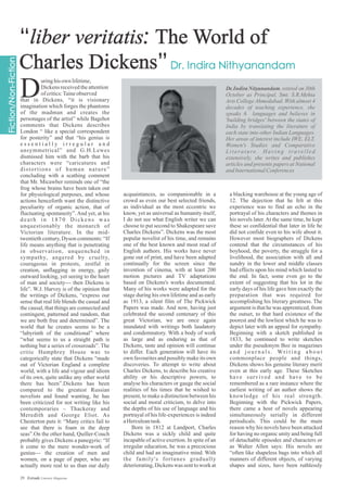 Dr.IndiraNityanandam,retired on 30th
October as Principal, Smt. S.R.Mehta
Arts College Ahmedabad. With almost 4
decades of teaching experience, she
speaks 6 languages and believes in
'building bridges' between the states of
India by translating the literature of
each state into other Indian Languages.
Her areas of interest include IWE, ELT,
Women's Studies and Comparative
Literature. Having travelled
extensively, she writes and publishes
articles and presents papers at National
andInternationalConferences
uringhisown lifetime,
Dickensreceivedtheattention
ofcritics:Taineobserved
that in Dickens, “it is visionary
imagination which forges the phantoms
of the madman and creates the
personages of the artist” while Bagehot
comments that Dickens describes
London “ like a special correspondent
for posterity” and that “his genius is
e s s e n t i a l l y i r r e g u l a r a n d
unsymmetrical” and G.H.Lewes
dismissed him with the barb that his
characters were “caricatures and
distortions of human nature”
concluding with a scathing comment
that Mr. Micawber reminds one of “the
frog whose brains have been taken out
for physiological purposes, and whose
actions henceforth want the distinctive
peculiarity of organic action, that of
fluctuating spontaneity”. And yet, at his
death in 1870 Dickens was
unquestionably the monarch of
Victorian literature. In the mid-
twentieth century, Dyson comments: “If
life means anything that is penetrating
in observation, unquenched in
sympathy, angered by cruelty,
courageous in protests, zestful in
creation, unflagging in energy, gaily
outward looking, yet seeing to the heart
of man and society--- then Dickens is
life”. W.J. Harvey is of the opinion that
the writings of Dickens, “express our
sense that real life blends the casual and
the causal, that things are connected and
contingent, patterned and random, that
we are both free and determined”. The
world that he creates seems to be a
“labyrinth of the conditional” where
“what seems to us a straight path is
nothing but a series of crossroads”. The
critic Humphrey House was to
categorically state that Dickens “made
out of Victorian England a complete
world, with a life and vigour and idiom
of its own, quite unlike any other world
there has been”.Dickens has been
compared to the greatest Russian
novelists and found wanting, he has
been criticized for not writing like his
contemporaries – Thackeray and
Meredith and George Eliot. As
Chesterton puts it: “Many critics fail to
see that there is foam in the deep
seas”.On the other hand, Quiller-Couch
probably gives Dickens a panegyric: “If
it come to the mere wonder-work of
genius--- the creation of men and
women, on a page of paper, who are
actually more real to us than our daily
acquaintances, as companionable in a
crowd as even our best selected friends,
as individual as the most eccentric we
know, yet as universal as humanity itself,
I do not see what English writer we can
choose to put second to Shakespeare save
Charles Dickens”. Dickens was the most
popular novelist of his time, and remains
one of the best known and most read of
English authors. His works have never
gone out of print, and have been adapted
continually for the screen since the
invention of cinema, with at least 200
motion pictures and TV adaptations
based on Dickens's works documented.
Many of his works were adapted for the
stage during his own lifetime and as early
as 1913, a silent film of The Pickwick
Papers was made. And now, having just
celebrated the second centenary of this
great Victorian, we are once again
inundated with writings both laudatory
and condemnatory. With a body of work
as large and as enduring as that of
Dickens, taste and opinion will continue
to differ. Each generation will have its
own favourites and possibly make its own
discoveries. To attempt to write about
Charles Dickens, to describe his creative
ability or his descriptive powers, to
analyse his characters or gauge the social
realities of his times that he wished to
present, to make a distinction between his
social and moral criticism, to delve into
the depths of his use of language and his
portrayal of his life-experiences is indeed
aHerculeantask.
Born in 1812 at Landport, Charles
Dickens was a sickly child and quite
incapable of active exertion. In spite of an
irregular education, he was a precocious
child and had an imaginative mind. With
the family's fortunes gradually
deteriorating, Dickens was sent to work at
a blacking warehouse at the young age of
12. The dejection that he felt at this
experience was to find an echo in the
portrayal of his characters and themes in
his novels later.At the same time, he kept
these so confidential that later in life he
did not confide even to his wife about it.
However most biographers of Dickens
contend that the circumstances of his
boyhood, the poverty, the struggle for a
livelihood, the association with all and
sundry in the lower and middle classes
had effects upon his mind which lasted to
the end. In fact, some even go to the
extent of suggesting that his lot in the
early days of his life gave him exactly the
preparation that was required for
accomplishing his literary greatness. The
argument is that he was apprenticed, from
the outset, to that hard existence of the
poorest and the lowliest which he was to
depict later with an appeal for sympathy.
Beginning with a sketch published in
1833, he continued to write sketches
under the pseudonym Boz in magazines
a n d j o u r n a l s . Wr i t i n g a b o u t
commonplace people and things,
Dickens shows his genuine literary merit
even at this early age. These Sketches
have survived and have to be
remembered as a rare instance where the
earliest writing of an author shows the
knowledge of his real strength.
Beginning with the Pickwick Papers,
there came a host of novels appearing
simultaneously serially in different
periodicals. This could be the main
reason why his novels have been attacked
for having no organic unity and being full
of detachable episodes and characters or
as Walter Allen says: His novels are
“often like shapeless bags into which all
manners of different objects, of varying
shapes and sizes, have been ruthlessly
D
29 Estrade Literary Magazine
 