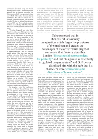 construct. He will remember there should
be a plot, and will plunge back for a
paragraph or two… very often he leaves a
great many threads loose till the last
chapter… the main strands are knotted
roughly together… his novels ever
remained topsyturvily (sic) plotted”. In
some of his novels, the characters hold
centre-stage with story being of minimal
significance as in The Pickwick Papers.
The eccentric characters helped define
the term Dickensian: caricatured in
physiology, speech, temperament, and
crammed”. This first foray into fiction
writing came when a publishing house
wanted him to furnish letterpress for
illustrations which were already in hand
and which followed a fashion already
established. His job was to rival and, if
possible, improve upon a very popular
brand of fiction. In spite of his turbulent
personal life and the resultant scandals,
Dickens rose to the top of both the literary
and social scale by the time of his death in
1870.
Victorian England has often been
described as the Age of Compromise: the
rationalistic and scientific on the one
hand and the renascence of idealism on
the other. The literary transition of this
age can be seen in the dying embers of
Romanticism, though not yet dead, and
writers now turning in ever-increasing
numbers to other sources of inspiration.
From the rule of emotions and dreams,
there is a shift towards the need of an
order born of reason. In this era, art seems
to gradually become a part of a coherent
social whole. The Age can also be
credited with being the first age in which
the middle classes and to some extent
even the lower have access to culture.
Never before have writers of
comparatively humble birth been so
numerous. With more than a dozen
novels, a number of short stories and
other writing to Dickens's credit, it is
impossible to deal with all of them. This
paper attempts to look at only some of the
major facets of the work of Dickens.
References are made only to some of his
works so that every reader can appreciate
Dickens as a novelist. This limited
reference is not meant to suggest that the
other works are less important. It is hoped
that this article would inspire the reader to
readmoreoftheworks ofDickens.
In keeping with the traditional
'aspects' of the novel as a literary form,
one can approach the novels of Dickens
with the first three (story, people and plot)
as delineated by E.M. Forster in his
Aspects of the Novel. To me, story has to
be linked to the plot as both of them are
inextricably related. The story has been
called the backbone of the novel and
within the scope of these one has to
include the concept of theme. Often, there
is a great deal of hair-splitting in
delineating the scope of these terms. To
accept the definition of both as given by
Forster makes the connection
immediately obvious. To him, story is “a
narrative of events arranged in their time
sequence” while plot is “also a narrative
of events, the emphasis falling on
causality”. As events happen to people,
characters are equally important. As
Dickens wrote his novels as serials,
naturally the events tend to become
episodic, characters permeate these
events and the plots get weaker.As David
Cecil points out: “Dickens cannot
Dickens focuses once again on social
evils—the debtors' prison in particular.
The popularity of some characters that
Dickens created is best proved in the
reception that greeted the ship when it
docked at the American harbor carrying
the latest serial instalment: “Is little
Nellie dead?” (Most of the periodicals
were eagerly awaited in the United States
particularly because of the serialization
of the novels of Dickens.)Great
Expectations is written in the first person
but we can see two points of view—one is
Taine observed that in
Dickens, "it is visionary
imagination which forges the phantoms
of the madman and creates the
personages of the artist" while Bagehot
comments that Dickens describes
London
and that "his genius is essentially
irregulated unsymmetrical" and G.H.Lewes
dismissed him with the barb that his
characters were
"like a special correspondent
for posterity"
"caricatures and
distortions of human nature”.
that of Pip who lives through the novel,
the other belongs to Pip who narrates it. It
is set among the marshes of Kent and in
London in the early to mid-1800s. From
the outset, the reader is 'treated' by the
terrifying encounter between Pip, the
protagonist, and the escaped convict,
Abel Magwitch. Great Expectations is a
graphic book, full of extreme imagery,
poverty, prison ships, 'the hulks,' barriers
and chains, and fights to the death. It
therefore combines intrigue and
unexpected twists of autobiographical
detail in different tones. Regardless of its
narrative technique, the novel reflects the
events of the time, Dickens' concerns, and
the relationship between society and
man.Bleak House was built up from
newspaper reports. By using multiple
narratives, Dickens is able to present an
England which one may wish to deny. As
Dickens wrote to Forster, “mere forms
and conventionalities usurp, in English
art, as in English government and social
relations, the place of living force and
truth”, and it is this that Bleak House tries
to repudiate. Martin Chuzzlewit, a
favourite of Dickens but the least popular
of his novels, deals with the theme of
selfishness. It is remembered more for its
satirical treatment of the United States
even name. The book contains some of
the author's best-known characters, Mr.
Pickwick foremost among them, and lent
another expression to English parlance,
Pickwickian, to describe ironic
deprecation fondly addressed to friends.
In A Tale of Two Cities, it is with the
backdrop of the French Revolution that
characters like Madame Defarge and
Lucy Manette, Charles Darnay and
Sydney Carton and Dr.Manette draw life.
Here the story and characters seem to
occupy centre-stage in equal measure.An
early example of the social novel,Oliver
Twist calls the public's attention to
various contemporary evils, including
child labour, the recruitment of children
as criminals, and the presence of street
children. Dickens mocks the hypocrisies
of his time by surrounding the novel's
serious themes with sarcasm and dark
humour. At the same time, it is peopled
with a number of unforgettable
characters. The novel may have been
inspired by the story of Robert Blincoe,
an orphan whose account of hardships as
a child labourer in a cotton mill was
widely read in the 1830s. It is likely that
Dickens's own early youth as a child
labourer contributed to the story's
development. Again, in Little Dorrit
30Estrade Literary Magazine
 