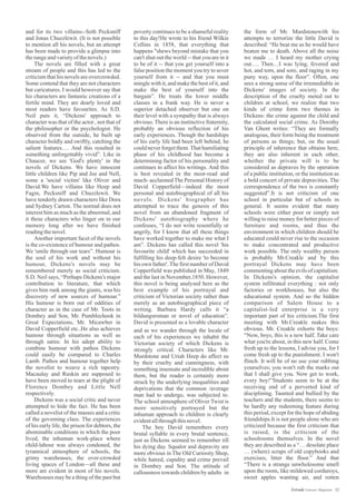 poverty continues to be a shameful reality
to this day!He wrote to his friend Wilkie
Collins in 1858, that everything that
happens "shews beyond mistake that you
can't shut out the world -- that you are in it
to be of it -- that you get yourself into a
false position the moment you try to sever
yourself from it -- and that you must
mingle with it, and make the best of it, and
make the best of yourself into the
bargain”. He treats the lower middle
classes in a frank way. He is never a
superior detached observer but one on
their level with a sympathy that is always
obvious. There is an instinctive fraternity,
probably an obvious reflection of his
early experiences. Though the hardships
of his early life had been left behind, he
could never forget them.That humiliating
phase of his childhood has become a
determining factor of his personality and
continues to affect his writings. And this
is best revealed in the most-read and
much- acclaimed The Personal History of
David Copperfield—indeed the most
personal and autobiographical of all his
novels. Dickens' biographer has
attempted to trace the genesis of this
novel from an abandoned fragment of
Dickens' autobiography where he
confesses, “I do not write resentfully or
angrily, for I know that all these things
have worked together to make me what I
am”. Dickens has called this novel 'his
favourite child' which has succeeded in
fulfilling his deep-felt desire 'to become
his own father'.The first number of David
Copperfield was published in May, 1849
and the last in November,1850. However,
this novel is being analysed here as the
best example of his portrayal and
criticism of Victorian society rather than
merely as an autobiographical piece of
writing. Barbara Hardy calls it “a
bildungsroman or novel of education”.
David is presented as a lovable character
and for its two villains--Seth Pecksniff
and Jonas Chuzzlewit. (It is not possible
to mention all his novels, but an attempt
has been made to provide a glimpse into
therangeandvarietyofthenovels.)
The novels are filled with a great
stream of people and this has led to the
criticism that his novels are overcrowded.
Some contend that they are not characters
but caricatures. I would however say that
his characters are fantastic creations of a
fertile mind. They are dearly loved and
most readers have favourites. As S.D.
Neil puts it, “Dickens' approach to
character was that of the actor , not that of
the philosopher or the psychologist. He
observed from the outside, he built up
character boldly and swiftly, catching the
salient features…. And this resulted in
something unforgettably vivid”. Like in
Chaucer, we see 'God's plenty' in the
novels of Dickens. We have innocent
little children like Pip and Joe and Nell,
some a 'social victim' like Oliver and
David.We have villains like Heep and
Fagin, Pecksniff and Chuzzlewit. We
have tenderly drawn characters like Dora
and Sydney Carton. The normal does not
interest him as much as the abnormal, and
it these characters who linger on in our
memory long after we have finished
readingthenovel.
Another important facet of the novels
is the co-existence of humour and pathos.
We 'smile through our tears”. Humour is
the soul of his work and without his
humour, Dickens's novels may be
remembered merely as social criticism.
S.D. Neil says, “Perhaps Dickens's major
contribution to literature, that which
gives him rank among the giants, was his
discovery of new sources of humour.”
His humour is born out of oddities of
character as in the case of Mr. Toots in
Dombey and Son, Mr. Pumblechook in
Great Expectations, Mr. Micawber in
David Copperfield etc..He also achieves
humour through situations as well as
through satire. In his adept ability to
combine humour with pathos Dickens
could easily be compared to Charles
Lamb. Pathos and humour together help
the novelist to weave a rich tapestry.
Macaulay and Ruskin are supposed to
have been moved to tears at the plight of
Florence Dombey and Little Nell
respectively.
Dickens was a social critic and never
attempted to hide the fact. He has been
called a novelist of the masses and a critic
of the governing class. The experiences
of his early life, the prison for debtors, the
abominable conditions in which the poor
lived, the inhuman work-place where
child-labour was always condoned, the
tyrannical atmosphere of schools, the
grimy warehouses, the over-crowded
living spaces of London—all these and
more are evident in most of his novels.
Warehouses may be a thing of the past but
the form of Mr. Murdstonewith his
attempts to terrorize the little David is
described: “He beat me as he would have
beaten me to death. Above all the noise
we made … I heard my mother crying
out…. Then…I was lying, fevered and
hot, and torn, and sore, and raging in my
puny way, upon the floor”. Often, one
sees a strong sense of the irremediable in
Dickens' images of society. In the
description of the cruelty meted out to
children at school, we realize that two
kinds of crime form two themes in
Dickens: the crime against the child and
the calculated social crime. As Dorothy
Van Ghent writes: “They are formally
analogous, their form being the treatment
of persons as things; but, on the usual
principle of inherence that obtains here,
they are also inherent in each other,
whether the private will is to be
considered as depraves by the operation
of a public institution, or the institution as
a bold concert of private depravities. The
correspondence of the two is constantly
suggested”.It is not criticism of one
school in particular but of schools in
general. It seems evident that many
schools were either poor or simply not
willing to raise money for better pieces of
furniture and rooms, and thus the
environment in which children should be
educated could never rise to the occasion
to make concentrated and productive
work possible. The only wealthy person
is probably Mr.Creakle and by this
portrayal Dickens may have been
commenting about the evils of capitalism.
In Dickens's opinion, the capitalist
system infiltrated everything : not only
factories or workhouses, but also the
educational system. And so the hidden
comparison of Salem House to a
capitalist-led enterprise is a very
important part of his criticism.The first
meeting with Mr.Creakle makes this
obvious. Mr. Creakle exhorts the boys:
“Now, boys, this is a new half. Take care
what you're about, in this new half. Come
fresh up to the lessons, I advise you, for I
come fresh up to the punishment. I won't
flinch. It will be of no use your rubbing
yourselves; you won't rub the marks out
that I shall give you. Now get to work,
every boy!”Students seem to be at the
receiving end of a perverted kind of
disciplining. Taunted and bullied by the
teachers and the students, there seems to
be hardly any redeeming feature during
this period, except for the hope of abiding
friendships.It is not people alone who are
criticized because the first criticism that
is raised, is the criticism of the
schoolrooms themselves. In the novel
they are described as a “… desolate place
… (where) scraps of old copybooks and
exercises, litter the floor.” And that
“There is a strange unwholesome smell
upon the room, like mildewed corduroys,
sweet apples wanting air, and rotten
and as we wander through the locale of
each of his experiences we inhabit the
Victorian society of which Dickens is
strongly critical. Characters like Mr.
Murdstone and Uriah Heep do affect us
by their cruelty and cunningness, with
something insensate and incredible about
them, but the reader is certainly more
struck by the underlying inequalities and
deprivations that the common /average
man had to undergo, was subjected to.
The school atmosphere of Oliver Twist is
more sensitively portrayed but the
inhuman approach to children is clearly
evidentallthroughthisnovel.
The boy David remembers every
brutal syllable in every brutal sentence,
just as Dickens seemed to remember till
his dying day. Squalor and depravity are
more obvious in The Old Curiosity Shop,
while hatred, cupidity and crime prevail
in Dombey and Son. The attitude of
callousness towards children by adults in
32Estrade Literary Magazine
 
