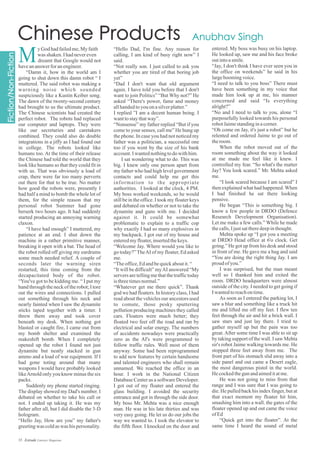 “Hello Dad, I'm fine. Any reason for
calling, I am kind of busy right now” I
said.
“Not really son. I just called to ask you
whether you are tired of that boring job
yet”
“Dad I don't want that old argument
again. I have told you before that I don't
want to join Politics” “But Why not?” He
asked “There's power, fame and money
allhandedtoyouonasilverplatter.”
I replied ”I am a decent human being. I
wanttostaythatway”.
“Nonsense” my father replied “But if you
come to your senses, call me” He hung up
the phone. In case you had not noticed my
father was a politician, a successful one
too if you went by the size of his bank
account.Iwantednothingtodowithhim.
I sat wondering what to do. This was
big. I knew only one person apart from
my father who had high level government
contacts and could help me get this
information to the appropriate
authorities. I looked at the clock, 4 PM.
My boss worked weekends, so he would
still be in the office. I took my floater keys
and debated on whether or not to take the
dynamite and guns with me. I decided
against it. It could be somewhat
problematic to explain to a traffic cop
why exactly I had so many explosives in
my backpack. I got out of my house and
enteredmyfloater,insertedthekeys.
“Welcome Jay. Where would you like to
go today?”TheAI of my floater, Ed asked
me.
“Theoffice,Edandbequickaboutit.“
“It will be difficult” myAI answered “My
servers are telling me that the traffic today
isthreetimesnormal.”
“Whatever get me there quick”. Thank
god we had floaters. In history class, I had
read about the vehicles our ancestors used
to comute, those pesky sputtering
pollution producing machines they called
cars. Floaters were much better; they
floated two feet off the road and ran by
electrical and solar energy. The numbers
of accidents nowadays were practically
zero as the AI's were programmed to
follow traffic rules. Well most of them
anyway. Some had been reprogrammed
to add new features by certain handsome
and talented engineers who shall remain
unnamed. We reached the office in an
hour. I work in the National Citizen
Database Center as a software Developer.
I got out of my floater and entered the
glass building. I avoided the security
entrance and got in through the side door.
My boss Mr. Mehta was a nice enough
man. He was in his late thirties and was
very easy going. He let us do our jobs the
way we wanted to. I took the elevator to
the fifth floor. I knocked on the door and
entered. My boss was busy on his laptop.
He looked up, saw me and his face broke
outintoasmile.
“Jay, I don't think I have ever seen you in
the office on weekends” he said in his
largeboomingvoice.
“I need to talk to you boss” There must
have been something in my voice that
made him look up at me, his manner
concerned and said “Is everything
alright?”
“No and I need to talk to you, alone “I
purposefully looked towards his personal
robotJaimestandinginacorner.
“Oh come on Jay, it's just a robot” but he
relented and ordered Jaime to go out of
theroom.
When the robot moved out of the
room something about the way it looked
at me made me feel like it knew. I
controlled my fear. “So what's the matter
Jay? You look scared.” Mr. Mehta asked
me.
“I look scared because I am scared” I
then explained what had happened.When
I had finished he sat there looking
pensive.
He began “This is something big. I
know a few people in DRDO (Defence
Research Development Organisation).
Let me make a few calls.” While he made
thecalls,Ijustsattheredeepinthought.
Mehta spoke up “I got you a meeting
at DRDO Head office at 6'o clock. Get
going.” He got up from his desk and stood
in front of me. He gave me a hug and said
“You are doing the right thing Jay. I am
proud ofyou.”
I was surprised, but the man meant
well so I thanked him and exited the
room. DRDO headquarters were almost
outside of the city. I needed to get going if
Iwantedtoreachontime.
As soon as I entered the parking lot, I
saw a blur and something like a truck hit
me and lifted me off my feet. I flew ten
feet through the air and hit a brick wall. I
saw stars and just lay there. I tried to
gather myself up but the pain was too
great.After some time I was able to sit up
by taking support of the wall. I saw Mehta
sir's robot Jaime walking towards me. He
stopped three feet away from me. The
front part of his stomach slid away into a
side panel and out came a Desert eagle,
the most dangerous pistol in the world.
He cockedthegunandaimeditatme.
He was not going to miss from that
range and I was sure that I was going to
die. He pulled back his index finger, but at
that exact moment my floater hit him,
smashing him into a wall. the gates of the
floater opened up and out came the voice
ofEd
“Quick get into the floater”. At the
same time I heard the sound of metal
yGod hadfailedme,My faith
was shaken.Ihadnevereven
dreamt that Google would not
haveananswer foranengineer.
“Damn it, how in the world am I
going to shut down this damn robot “ I
muttered. The said robot was making a
warning noise which sounded
suspiciously like a Kustin Keiber song.
The dawn of the twenty-second century
had brought to us the ultimate product.
The Chinese scientists had created the
perfect robot. The robots had replaced
our computer and laptops. They were
like our secretaries and caretakers
combined. They could also do double
integrations in a jiffy as I had found out
in college. The robots looked like
humans too. At the time of their release
the Chinese had told the world that they
look like humans so that they could fit in
with us. That was obviously a load of
crap, there were far too many perverts
out there for that to be true. No matter
how good the robots were, presently I
had half a mind to bomb the whole lot of
them, for the simple reason that my
personal robot Summer had gone
berserk two hours ago. It had suddenly
started producing an annoying warning
claxon.
“I have had enough” I muttered, my
patience at an end. I shut down the
machine in a rather primitive manner,
breaking it open with a bat. The head of
the robot rolled off giving my eardrums
some much needed relief. A couple of
seconds later the warning siren
restarted, this time coming from the
decapacitated body of the robot.
“You've got to be kidding me. “ I put my
hand through the neck of the robot; I tore
out the wires and connections. I pulled
out something through his neck and
nearly fainted when I saw the dynamite
sticks taped together with a timer. I
threw them away and took cover
beneath my desk. When nothing got
blasted or caught fire, I came out from
my bomb shelter and examined the
makeshift bomb. When I completely
opened up the robot I found not just
dynamite but neatly stacked in gun
ammo and a load of war equipment. If I
had gone toting around that many
weapons I would have probably looked
likeArnold only you know minus the six
packs.
Suddenly my phone started ringing.
The display showed my Dad's number. I
debated on whether to take his call or
not. I ended up taking it. He was my
father after all, but I did disable the 3-D
hologram.
“Hello Jay, How are you” my father's
greetingwas coldaswas hispersonality.
M
35 Estrade Literary Magazine
 