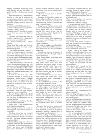 throw it away but something caught my
eye. I read it. On it was written in tiny
preciseletters.
Meet me in Fresh Mart at Dwarka
Sector-5in1hour.
I reached the Fresh Mart, parked my
floater and got out. I was careful, looking
around for suspicious characters. I
entered the mart, bought a chocolate and
ateit.Iwas reallyhungry.
I suppose near death experiences tend
to make you hungry. I would have never
picked Fresh Mart for a clandestine
meeting. After exactly an hour I saw her
in the hygiene products department. I
wentuptoherandasked
“Youwantedtomeetme?”
“Yes because I know what is happening
and I know what will happen if we don't
dosomething.”
“Whatwillhappen?”
“The world as you know it will end. The
Chinese will rule the world. If you want to
know more follow me.” She said and then
walkedout.
I stood there with my mouth open. I
hastened to follow her. I caught her just
outsidethebuilding.
“What do you mean, the Chinese will
rule.”Iaskedher
“Are you an Idiot? Did you not see
why these robots have guns and
explosives” She forced herself to calm
down and said “Let's walk. These robots
are the Chinese attack. They are
positioned to infiltrate our governments
and leak sensitive data and to replace
importantpersonnel's.”
I was shocked. If it was true it was
huge, bigger than World War 2 and
everybody knew what a clusterfuck it
was. Itriedtoreason
“Look it can't be true. I could not be the
firstpersontobreakopenarobot.”
“Ya the CIA practically tore up the first
few robots shipped to the US. They did
not find anything. The robots were
programmed to acquire weapons when
they needed to, but in India nobody
checks them hence you and your
situation. We suspect that America has
already been compromised. It is like a
shadow wargoingon”
“Why don’t you put it on the internet, so
that everybody knows about it.” I asked
her.
“We can't. You have seen what one of
those robots can do. What if the Chinese
order the robots to move on the general
populace, it would be a slaughter, No it is
bettertofightfromtheshadows.”
While walking we had passed into
sector 16. We stopped near an abandoned
building. She knocked three times on the
heavy steel door. A digital display came
up from a side panel and proceeded to
verify her identity through an optical
scan.We were granted entry. It was a huge
warehouse.Itappearedempty.
“Whatisthisplace”Iaskedher.
popping. I somehow, despite my recent
head banging, got into the floater. Ed
quickly shut down the doors and zoomed
away.
Ed started speaking “I saw that robot
shooting at you and it triggered the
emergency subroutines in my memory.”
Thank god for that or the forensics would
have been scraping pieces of me off the
pavement.
“Ed,takemetoDRDO Headquarters.”
“I would but there seems to be a problem”
Edreplied.“What?”Iasked.
“Look for yourself” With that Ed brought
a view of the rear camera onto the front
screen.
The robot was all right now. It did not
look like it had been hit by a floater and it
was keepingpacewithit.Gulp.
“Ed, Manual override now” I almost
shouted.
“Done Boss” Ed replied and the front
dashboard slid away to reveal a multi
buttonsteeringwheel.
“You want to race Jaime, Let's race.” I
pushed on the auto accelerate button and
revved the engine. Nobody has ever
accused me of being a good driver. They
all use one word, Rash. I showed the robot
why. I weaved, turned and drifted and left
theroboteatingdust.
“Take that Robo boy” I reached the
DRDO Head office ten minutes late. I did
not appear professional. In fact, I looked
like ten miles of bad road. My clothes
were torn in various places. My hair was
dishevelled, and I had pains in places I did
notknow existed.
I went to the front desk. The
receptionist thought of calling in the
security but I showed her my I-Card and
told her about my appointment. She
directed me to a conference room. Six
people were sitting in the room, five men,
onewoman.
“Youarelate”saidoneofthem.
“I was attacked by a terminator” I
deadpanned. None of them laughed.
Maybetheyweren'tArnoldfans.
I went to the front of the desk and told
them all that had happened to me in the
last four hours. When I finished they all
burstoutlaughing.
“You really expect us to believe that. You
arecrazy”Oneofthemsaid.
“I am not lying” I said through gritted
teeth.Ihatebeinglaughedat.
“Stop wasting our time, boy we are not
playing games here. Get out before we
callsecurity.”
The lady got up. She was beautiful
with long flowing brown hair and a
tanned complexion. She gave me a paper
and said “The phone number of a good
psychiatristIknow”
I collected my things and walked out
from there.There was only so much insult
I could take. As I was getting into my
floater, I saw that the paper the lady had
given me was still with me. I was about to
“A safe haven for people like us” She
continued “Come on people we have a
guest.”Sheshoutedintothegloom.
A lot of people just popped up out of
nowhere. There were easily more than 20
or30peoplethere.
“There is somebody here who wants to
meetyouverybadly.”Shesaid.
“WhowouldIknow here”Ireplied.
A person detached himself from the
crowd and started walking towards us. I
couldn't make him out as his face was in
the shadows but he looked vaguely
familiar. When he came into my view I
found myself looking into the face of
Jaime, Mehta Sir's Robot. All the blood
drained out of my face as a horrible
realization crept over me. I looked to the
womanandsaid
“You are not really human. Are you” I
asked her. She smiled as she clubbed me
overtheheadandsaid
“Not really sweety” They were the last
words IheardbeforeIblackedout
When I came to my senses I was
bound to a chair and various robots were
sticking wires and needles into various
parts of my anatomy. I was in a hopeless
situation. I was surrounded by over thirty
robots all of whom were faster than me,
stronger than me and more rested than
me. I sought out the woman who had
broughtmethere.
“Why choose me?” I asked her. She
looked at me and said “Because of your
Father, he is a renowned politician and
through him we can reach the Prime
Minster and convert him to a valuable
asset.”
Son of a bitch, I sometimes hate my
dad but he is my dad and knowing that
somebody was trying to harm him
through me angered me. “You are never
going to succeed. Just open my hands and
I will crack your batteries, corrupt your
systems and put a virus in your hard
drive”
Jaime spoke “Can I kill him already, his
jokesareso awful.”
“Not until the profiling gets done. How
much longer?” She asked a robot who
was working onme.
“Just the eyeball extraction remaining”
therobotreplied.Eyeballextractionugh.
“Well that can be done after he is dead”
She took out a Magnum 45 and prepared
to shoot me. Oh fuck, I was going to die
aloneinabuildingfullofrobots.
“Rule to the Chinese” She said and
thumbedbackthehammer.
“Not in this millennium” said a big
booming sound. All the robots turned
towards the source of the sound. The lady
robot turned her gun towards him so fast
that it was mostly just a blur, but Mehta sir
didnotwasteanytime,hepushed abutton
on a remote in his hand and there was a
sudden build-up of pressure, an
experience like being pushed in from all
sides, a sudden disorienting popping and
36Estrade Literary Magazine
 
