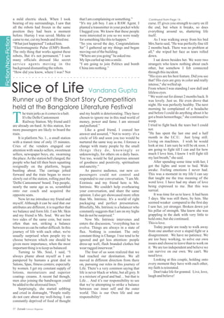 a mild electric shock. When I took
bearing of my surroundings, I saw that
all the robots had frozen in the same
position they had been a moment
before. Hurray I was saved. Mehta sir
cametome,cutmybonds andfreedme.
“Whatjusthappened”Iaskedhim.
“Electromagnetic Pulse (EMP) Bomb.
The only thing that works against these
robots, But it's not permanent.” I saw
many officials dressed like secret
service agents moving in the
backgrounddismantlingtherobots.
“How did you know, where I was? Not
thatIamcomplainingorsomething.”
“It's my job boy. I am a RAW Agent. I
planted a transmitter in your pocket while
I hugged you. We knew that these people
were interested in you so we were ready
forsomethinglikethistohappen.”
“So you saved the day, Congratulations
Sir” I gathered up my things and began
movingoutofthebuilding.
“Whereareyougoing”heaskedme.
My lipscurledupintoasmile.
“I am going to join Politics and bomb
Chinaintonothing.”
and my health is deteriorating. They have
chosen to ignore me in this mad world of
money, power and fame. I am stressed
andpolluted.”
Like a good friend, I coaxed her
answer and assured, “ Not to worry- it's a
circle of life and soon you too would be
nurtured the same way as me. I foresee a
change with many people by the small
things they do, knowingly or
unknowingly, for others on a daily basis.
You too, would be fed generous amount
of goodness and positivity, spiritualism
andsanctity.”
As passive audience, our new co-
passengers could not control and
responded to our conversation. “I am Mr.
Extrinsic and my friend here is Ms.
Intrinsic. We couldn't help overhearing
your conversation, and share the same
opinion. I also get showcased more often
than Ms. Intrinsic. It's a world of right
packaging and perfect presentation.
Blissfully, Ms. Intrinsic is a balancer who
constantly suggests that I am on my highs
butdonotbesurprised.”
Now Ms. Intrinsic intervenes and
enters the discussion, “everything has to
evolve. Things are always in a state of
flux. Nothing is constant. The only
constant thing is Change. I too tend to be
ignored and get less attention- people
dress-up well, flash branded clothes but
wearraggedinnerwear.”
The four of us soon realized that we
had reached our destination. We all
moved in different direction from there
on, pursuing our roles in this journey of
Life. There’s a very common saying that
life is never black or white, but all grey. It
is a mixture of good and bad… but that is
Life… And it’s our responsibility to see
that we’re attempting to strike a balance
between our inner self and the outer
world. This is our Own life and our
responsibility!
hetrainjerksasitcomestoahalt.
It's theDelhiCantonment
Railway Station. My friend and I
are already on-bard. At this station, few
more passengers are likely to board the
train.
It is platform No. 1., a small station
with a transit time of only 15 minutes.
Cries of the vendors engaged our
attention with snacks sellers, sweetmeat
sellers, newspaper boys, etc. swarming
the place.As the station bell clanged, the
people who had till then been squatting
resignedly on the platform, began
bustling about. The carriage jolted
forward and the train began to move
slowly out of the station, rolling past the
'Delhi Cantonment' board. Twp people,
nearly the same age as us, scrambled
onto our coach and acquired the
oppositeseats.
Now let me introduce my friend and
myself. Although it can be said that our
attributes are different, it is together that
we balance and form life. I am Mr. Skin
and my friend is Ms. Soul. We are but
two sides of the same coin, but more
often than not, striking a balance
between us can be rather difficult. In this
journey of life with each other, we're
usually surprised when people try to
choose between which one should be
given more importance, when the most
importantthingistokeepus balanced.
Turning to Ms. Soul, I said, “I
always plume about myself as I am
pampered by humans a great deal in
Salons, Spas, fitness centers; especially
by women. I get my constant supply of
lotions, moisturizers and superior
coating- creams. A recent fad though;
men also joining the bandwagon could
beaddedtotheaforesaidlines.”
Surprisingly, she started sobbing
and cried in distraught, “People really
do not care about my well-being. I am
constantly deprived of food of thought
curse. IT gives you strength to carry on ill
the end, but when it breaks, so does
everything around us, shattering life
itself.
As I was walking away from his bed
Mrs.Sarin said, "He was perfectly fine till
2 months back. There was no problem at
all," she wiped her face as tears rolled
down.
I sat down besides her. We were two
strangers who knew nothing about each
other, but somehow I felt connected
throughthisincident.
"His eyes are his best feature. Did you see
that? His eyes are grey in color and really
intense,"shewelledup.
From where I was standing I saw dull and
lifelesseyes.
"We went out for dinner 2 months back. It
was lovely. Just us. He even drove that
night. He was perfectly healthy. The next
morning he complained of a headache
and before I could do anything about it he
got a brain hemorrhage," she continued to
weep.
I tried to fight back the tears but I could
not.
"He has spent the last one and a half
month in the I.C.U. Just lying still.
Living on machines. I wish he would
look at me. I am sure he will be ok soon. I
am going to fight till I can and for how
much I love him, I know I will fight till
mylastbreath,"shesaid.
After spending some time with her, I
got the lights and went to bed. Wide
awake. Feeling emotions I never had.
This was a moment in my life I can say
that taught me the true meaning of the
word love. I have had my share of love
being expressed to me. But this was
surreal.
It was time for us to leave. It had been
5 days. She was still there, by him. She
seemed weaker compared to the first day
I saw her, yet stronger. Broken down yet
his pillar of strength. She knew she was
grappling in the dark with very little to
holdonto,butshecontinued.
Thisislove.
Today people are ready to walk away
from one another over a stupid fight or a
disagreement. We have no patience. We
are too busy working, to solve our own
issues and choose to leave than to work on
it. We are too independent and believe we
can survive on our own. We can't. We
needlove.
Looking at this couple, holding onto
every moment they have with each other,
myfaithisreinstated.
Don't take life for granted. Live, love,
laughandbelieve!
Continued from Page 14...
T
37 Estrade Literary Magazine
 