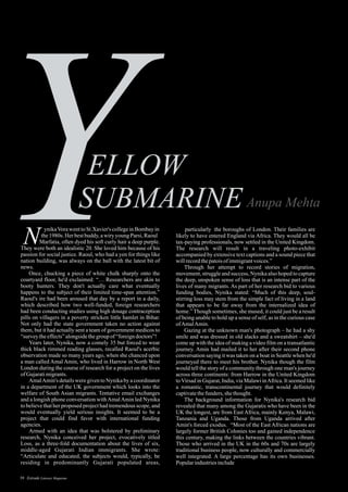 particularly the boroughs of London. Their families are
likely to have entered England via Africa. They would all be
tax-paying professionals, now settled in the United Kingdom.
The research will result in a traveling photo-exhibit
accompanied by extensive text captions and a sound piece that
willrecordthepatoisofimmigrantvoices.”
Through her attempt to record stories of migration,
movement, struggle and success, Nynika also hoped to capture
the deep, unspoken sense of loss that is an intense part of the
lives of many migrants. As part of her research bid to various
funding bodies, Nynika stated: “Much of this deep, soul-
stirring loss may stem from the simple fact of living in a land
that appears to be far away from the internalized idea of
home.” Though sometimes, she mused, it could just be a result
of being unable to hold up a sense of self, as in the curious case
ofAmalAmin.
Gazing at the unknown man's photograph – he had a shy
smile and was dressed in old slacks and a sweatshirt – she'd
come up with the idea of making a video film on a transatlantic
journey. Amin had mailed it to her after their second phone
conversation saying it was taken on a boat in Seattle when he'd
journeyed there to meet his brother. Nynika though the film
would tell the story of a community through one man's journey
across three continents: from Harrow in the United Kingdom
toVirsad in Gujarat, India, via Malawi inAfrica. It seemed like
a romantic, transcontinental journey that would definitely
captivatethefunders, shethought.
The background information for Nynika's research bid
revealed that many among the Gujaratis who have been in the
UK the longest, are from East Africa, mainly Kenya, Malawi,
Tanzania and Uganda. Those from Uganda arrived after
Amin's forced exodus. “Most of the East African nations are
largely former British Colonies too and gained independence
this century, making the links between the countries vibrant.
Those who arrived in the UK in the 60s and 70s are largely
traditional business people, now culturally and commercially
well integrated. A large percentage has its own businesses.
Popularindustriesinclude
ynikaVorawenttoSt.Xavier's collegeinBombayin
the1980s. Her bestbuddy,awiry youngParsi,Raoul
Marfatia, often dyed his soft curly hair a deep purple.
They were both an idealistic 20. She loved him because of his
passion for social justice. Raoul, who had a yen for things like
nation building, was always on the ball with the latest bit of
news.
Once, chucking a piece of white chalk sharply onto the
courtyard floor, he'd exclaimed: “… Researchers are akin to
booty hunters. They don't actually care what eventually
happens to the subject of their limited time-span attention.”
Raoul's ire had been aroused that day by a report in a daily,
which described how two well-funded, foreign researchers
had been conducting studies using high dosage contraception
pills on villagers in a poverty stricken little hamlet in Bihar.
Not only had the state government taken no action against
them, but it had actually sent a team of government medicos to
“surveytheeffects”alongsidethegroup of“foreigndoctors”!
Years later, Nynika, now a comely 35 but forced to wear
thick black rimmed reading glasses, recalled Raoul's acerbic
observation made so many years ago, when she chanced upon
a man called Amal Amin, who lived in Harrow in North West
London during the course of research for a project on the lives
ofGujaratimigrants.
AmalAmin's details were given to Nynika by a coordinator
in a department of the UK government which looks into the
welfare of South Asian migrants. Tentative email exchanges
and a longish phone conversation withAmalAmin led Nynika
to believe that her proposed project had tremendous scope, and
would eventually yield serious insights. It seemed to be a
project that could find favor with international funding
agencies.
Armed with an idea that was bolstered by preliminary
research, Nynika conceived her project, evocatively titled
Loss, as a three-fold documentation about the lives of six,
middle-aged Gujarati Indian immigrants. She wrote:
“Articulate and educated, the subjects would, typically, be
residing in predominantly Gujarati populated areas,
N
39 Estrade Literary Magazine
 