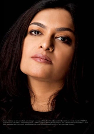 Anupa Mehta is an arts consultant, arts manager, a widely published writer and columnist. Her published works include: INDIA 20 -
Conversations with Indian ContemporaryArtists, (MAPIN) and The Waiting Room (Penguin). She is the director of THE LOFT at Lower
ParelinMumbai,andArts ReverieinAhmedabad.Sheoffers artsconsultancyviaANUPAMEHTAArts &Advisory.
 