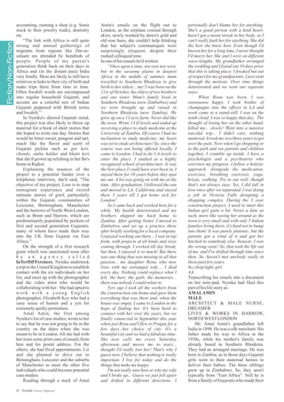 accounting, running a shop (e.g. Sonis
stuck to their jewelry trade), dentistry
etc.
“The link with Africa is still quite
strong and annual gatherings of
migrants from regions like Dar-as-
salaam are attended by hundreds of
people. People of my parent's
generation think back on their days in
Africa and (in the distant past) India
very fondly. Most are likely to still have
relatives or links to their city of birth and
make trips there from time to time.
Often Swahili words are encompassed
into regular household Gujarati, and
accents are a colorful mix of Indian
Gujarati peppered with British terms
andSwahili.”
In Nynika's shrewd Gujarati mind,
this project was also likely to throw up
material for a book of short stories that
she hoped to write one day. Stories that
would be bitter sweet, pungent and tart,
much like the flavor and scent of
Gujarati pickles such as gor keri,
chundo, amba haldar and khatti keri
that she'd grown up relishing in her Ba's
homeinRajkot.
Explaining the nuances of the
project to a potential funder over a
telephonic interview, she'd said, “The
objective of my project, Loss is to map
immigrant experience and record
intimate stories of grief, particularly
within the Gujarati communities of
Leicester, Birmingham, Manchester
and the burrows of North-West London,
such as Brent and Harrow, which are
predominantly populated by pockets of
first and second generation Gujaratis,
many of whom have made their way
into the UK from Gujarat via East
Africa.”
On the strength of a first research
grant which was sanctioned soon after
b y a n a g e n c y c a l l e d
InTerDiFFerences, Nynika undertook
a trip to the United Kingdom to establish
contact with the six individuals on her
list, and meet up with the photographer
and the video artist who would be
collaborating with her. She had opted to
work with a young English
photographer, Elizabeth Key who had a
zany sense of humor and a yen for
extremelyquirkyportraiture.
Amal Amin, the first among
Nynika's listof casestudies,wrotetoher
to say that he was not going to be in the
country on the dates when she was
meant to be in London.All she had with
her were some print-outs of emails from
him and his postal address. For the
others, she had fixed appointments. Liz
and she planned to drive out to
Birmingham, Leicester and the suburbs
of Manchester to meet the other five
individuals who could become potential
casestudies.
Reading through a stack of Amal
personally don't blame her for anything.
She's a good person with a kind heart,
hasn't got a mean streak in her body, so I
can't really fault her for anything. She did
the best she knew how. Even though I'd
known her for a long time, I never thought
I'd marry her. She and I were on different
wave-lengths. My grandfather arranged
the wedding and I found out 10 days prior
that this is taking place. I freaked but out
ofrespectfor my grandparents,I justwent
through the motions. Over time things
deteriorated and we went our separate
ways.
When Renu was born, I was
soooooooo happy. I took bottles of
champagne into the offices in LA and
work came to a stand-still. I was on the
tenth cloud. I was so happy that day. The
thought of losing her on the other hand,
killed me... slowly! Went into a massive
suicidal trip... I didn't care, nothing
mattered. It took me two/three years to get
over the pain. Now when I go shopping or
to the park and see parents and children
together, I crumble up inside. I have a
psychologist and a psychiatrist who
overview my progress. I follow a holistic
approach. Alongside the medication,
exercises, breathing exercises, yoga,
kriyas, walking. Try to eat well, though
that's not always easy. Yes, I did fall in
love once after we separated. I was doing
a job in Victoria Falls designing a
shopping complex. During the 3 year
construction project, I used to meet this
Indian girl quite a bit. Never a date as
such, more like seeing her around as the
town is very small and with only 5 Indian
families living there, it's hard not to bump
into them! It was purely platonic, but the
parents got a wind of it and got her
hitched to somebody else. Reason: I was
the wrong caste! So, that took the life out
of me, and I've drifted through time since
then. So, haven't met anybody really in
thesepastfewyears.
So,sleeptight,girl.
AA
Transcribing his emails into a document
on her note-pad, Nynika had filed this
partofhislifestoryas:
AMALAMIN
MALE
ARCHITECT & MALE NURSE,
DREAMER
LIVES & WORKS IN HARROW,
NORTHWESTLONDON
Mr. Amal Amin's grandfather left
India in 1890. He was a silk merchant. His
father made his way to Africa in the
1930s, while his mother's family was
already based in Southern Rhodesia.
They had an arranged marriage. He was
born in Zambia, as in those days Gujarati
girls went to their maternal homes to
deliver their babies. The three siblings
grew up in Zimbabwe. So, they aren't
typically from “East Africa”. Still he is
from a family of Gujaratis who made their
Amin's emails on the flight out to
London, as the airplane cruised through
skies, newly washed by dawn's gold and
old rose hues, she couldn't help thinking
that her subject's communiqués were
surprisingly eloquent, despite their
rushedcolloquialtone.
Inoneofhisemailshe'dwritten:
“Once upon a time, not east nor west,
but in the savanna plains in deepest
Africa in the middle of summer, mum
travelled to Southern Rhodesia to give
birth to her eldest....me! I was born on the
21st of October, the eldest of two brothers
and one sister. Mum's family lived in
Southern Rhodesia (now Zimbabwe) and
we were brought up and raised in
Northern Rhodesia (now Zambia). We
grew up on a 13 acre farm. Never did like
the town. Wrote 13 O levels and ended up
receiving a place to study medicine at the
University of Zambia. Of course I had no
inclination to study medicine; my heart
was set to study architecture! So, since the
course was not being offered locally, I
came to London. I had to do 3 A-levels to
enter the place. I studied at a highly
recognized school of architecture. It was
the best place I could have ever been in. I
stayed there for 10 years before they spat
me out. A lot was going on with me at the
time. After graduation, I followed the sun
and moved to LA, California and stayed
there 3 years till I got home sick for
London!
So I came back and worked here for a
while. My health deteriorated and my
brothers shipped me back home to
Zambia. After getting better, I moved to
Zimbabwe and set up a practice there
after briefly working for a local company.
I enjoyed working out there... I was in top
form, with projects of all kinds and sizes
coming through. I worked till day break,
but then, I enjoyed it so much! But there
was one thing that was missing in all that
passion... my daughter Renu, who now
lives with my estranged wife.... I died
every day. Nothing could replace what I
felt, the hurt, the guilt, the memories...
therewas nobodyIcouldrelateto.
5yrs ago I took all the workers from
the construction site home and gave them
everything that was there and, when the
house was empty, I came to London in the
hope of finding her. It's been hard to
connect with her over the years, but we
finally connected in September this year
when just Renu and I flew to Prague for a
few days...her choice of city. It's a
beautiful city and we had a fabulous time.
She now calls me every Saturday
afternoon...and moves me to tears...
thought I'd really lost her! That's why I
guess now, I believe that nothing is really
important. I live for today and do the
thingsthatmakeme happy.
I'm not really sure how or why my wife
and I broke up... Guess we just fell apart
and drifted in different directions. I
41 Estrade Literary Magazine
 