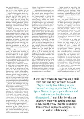 way intoUK viaAfrica.
Mr.Amin came to London in 1974-75
for his O levels, followed by his
University education. He recalls that,
“…there was the apparent racism, yes,
but what he missed the most was the
sunlight, and the open spaces of
Zimbabwe.” He first lived in Finchley in
North London, but soon moved: there
seemed to be safety in the numbers of
Wembley, Southall and Harrow. This was
around the time of the crisis in Uganda
when there was a huge influx of Asians
intotheUK.
Though he studied in the UK, he
hasn't been able to call it home. Post his
education, he went back toAfrica. He has
a large house in Zimbabwe where he lived
for many years with his wife, Deepa and
his daughter Renu. He had an arranged
marriage. His wife's father and his
grandfather are friends. He wasn't keen
on the marriage but couldn't argue with
his family. The marriage didn't last. After
his wife left him, and he couldn't get
access to his daughter, he shut up the
house and the business and came back to
London.
In Harrow, Mr. Amin lives in a rented
house. He hasn't built anything for
himself, even though he is a qualified
architect. In Africa, he has built hospitals
and schools and is currently building a
cinema house in Malawi. But in the UK
he does residential and civil work.All his
clients are Indians. All the suppliers and
serviceproviderstooareIndians.
Apart from his architectural practice,
he puts in time at a mental health facility
in London. He tries not to take up too
much work as he needs time for other
pursuits like photography, painting and
drawing, and, “to listen to the Beatles.”
He says his needs are limited. He
manages to save about 200 pounds a
month and his rent is 1000 pounds, so he
gets by. Socially, he knows a lot of people
in Harrow, including many white people.
He often invites them over for a meal as
he,likemanyIndians,hatestoeatalone.”
As old rose mellowed into weak
yellow rays over a sea of white clouds,
Nynikatookupanothere-mail:
“In Africa, we never ate till Dad came
home. The table was always full of food
and faces all around it. Here, you never
know who your real friends are. Actually,
I call people over as I can't bear to be
alone. I need people around. I like
cooking. When we were young, my sister
and I would choose the ingredients and
spread them out for the evening meal –
food, as you may know, is an integral part
oflife,particularlyforIndianfamilies.
I'm okay, really. Well, yes, I'm on some
medication. I take Lithium tablets to
prevent myself from going the loony tunes
way. I have bi-polar disorder – the truth is
that for many years we never knew why I
acted so funny from time to time. But now
It was only when she received an e-mail
from him one day in which he said:
that it hit her that an
unknown man was getting attached
to her, just the way people do during
transference in psycho-analysis, or
in virtual relationships.
“Nyn, I really like talking to you.
I missed writing to you from Africa.
Spent 70 rand to get a go at the net and
write to you, but the letter
disappeared...”
Going through the last of her first
subject's emails, as a bored blonde
stewardess served microwave slick
sausages and rubbery eggs on dinky grey
plastic trays, Nynika realized that the man
was clearly depressed. He had written
thingslike:
“The truth is that in England, on some
days, I have to find a reason just to pull
myself out of bed… Lost.... In an endless
sky Where the clouds are hung for the
poet's eye There you'll find me Lost....
Between two shores -Johnathan
Livingstone Seagull. Did you ever read
that? You are right.... there is a lot of
emotion that needs to pour out...... you
read well between the lines... You have
seen this wall that I hide behind....and
yes, damage does come in many forms.
Too sensitive for this world, my father
keepstellingme.
Wish I'd grown up in India with
you..... I know, it's a weird thought, but
through you there seems to be a
resurgence of Indian blood flowing
through my veins. Promise me
something.... one day you'll teach me how
to speak proper Gujarati! Honestly,
there's nothing wrong with me. But well,
okay, I wear a hearing aid….I had to get it
two years ago - I was at a construction
site where they were cutting tiles and I
didn't protect my ears. So a big boom
happened and my eardrum went whoosh.
I call it my stereophonic sound! It's a
bummer as far as listening to music goes.
I love the Beatles… Yellow Submarine is
my favorite. Guess you know what that
one's about….such few people get what
theBeatleswerereallyabout…
By the time Nynika had finished
reading through the sheaf, the sun was up
and the whisky laden timbre of the pilot's
I know. There's nothing actually wrong
withme, youknow.”
“But sometimes I just get really low,
particularly in winter. I miss the African
sun and the Indian sun which I love.
Really miss it. Coming to India is always
like a home-coming. We went to this
wedding in the village of Virsad – my
brother-in-law's nephew was getting
married, and there were so many rites,
so much colour and noise and warmth!
People everywhere….I loved it. I feel at
homeinmy villageinVirsad inGujrat.”
On hernote-padshetyped:
Mr. Amin states that he is on
prescription medications related to bi-
polar disorder. He is also affected by
SAD or seasonal affective disease. He
believes though that there is nothing the
matter with him. Like many of his ilk, he
feels a sense of unbelonging. Which is
different from “not belonging” – an idea
linked with the idea of “home.” Mr.
Amin too feels the inexplicable sense of
loss that many migrant Indians appear to
feel when they return home to a home-
land which they left nearly three
decades ago. The fracture and the
rupture emerge from the fact that they
find it all to be different from the
imagined home-land, re-visited each
night on the strength of memories and
groceryshop flavors.
In one of his emails Amal Amin had
told Nynika that she listened well. She'd
replied: “It's part of my job as a
researcher to get my subject to speak.
People like talking, people like sharing
the most intimate details of their lives to
people like me.” Nynika didn't think it
necessary to tell him that as a writer she
is also interested in listening in to what
peopledon'tstate.Or leaveunsaid.
42Estrade Literary Magazine
 