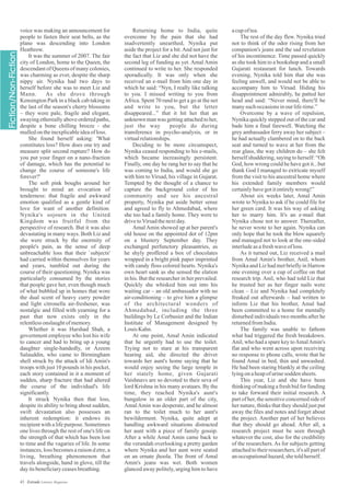 voice was making an announcement for
people to fasten their seat belts, as the
plane was descending into London
Heathrow.
It was the summer of 2007. The fair
city of London, home to the Queen, the
descendant of Queens of many colonies,
was charming as ever, despite the sharp
nippy air. Nynika had two days to
herself before she was to meet Liz and
Mann. As she drove through
Kensington Park in a black cab taking in
the last of the season's cherry blossoms
– they were pale, fragile and elegant,
swaying ethereally above ordered paths,
despite a bone chilling breeze - she
mulledontheinexplicableideaofloss.
She found herself asking: 'What
constitutes loss? How does one try and
measure split second rupture? How do
you put your finger on a nano-fraction
of damage, which has the potential to
change the course of someone's life
forever?'
The soft pink boughs around her
brought to mind an evocation of
tenderness: that fragile and awkward
emotion qualified as a gentle kind of
love for want of another definition.
Nynika's sojourn in the United
Kingdom was fruitful from the
perspective of research. But it was also
devastating in many ways. Both Liz and
she were struck by the enormity of
people's pain, as the sense of deep
unbreachable loss that their `subjects'
had carried within themselves for years
and years, tumbled out during the
course of their questioning. Nynika was
particularly consumed by the stories
that people gave her, even though much
of what bubbled up in homes that wore
the dual scent of heavy curry powder
and light citronella air-freshener, was
nostalgic and filled with yearning for a
past that now exists only in the
relentlessonslaughtofmemory.
Whether it was Harshad Shah, a
government employee who lost his wife
to cancer and had to bring up a young
daughter single-handedly, or Azeem
Salauddin, who came to Birmingham
shell struck by the attack of Idi Amin's
troops with just 10 pounds in his pocket,
each story contained in it a moment of
sudden, sharp fracture that had altered
the course of the individual's life
significantly.
It struck Nynika then that loss,
despite its ability to bring about sudden,
swift devastation also possesses an
inherent redemption: it endows its
recipient with a life purpose. Sometimes
one lives through the rest of one's life on
the strength of that which has been lost
to time and the vagaries of life. In some
instances, loss becomes a raison d etre, a
living, breathing phenomenon that
travels alongside, hand in glove, till the
dayitsbeneficiaryceasesbreathing.
Returning home to India, quite
overcome by the pain that she had
inadvertently unearthed, Nynika put
aside the project for a bit.And not just for
the fact that Liz and she did not have the
second leg of funding as yet. Amal Amin
continued to write to her. She responded
sporadically. It was only when she
received an e-mail from him one day in
which he said: “Nyn, I really like talking
to you. I missed writing to you from
Africa. Spent 70 rand to get a go at the net
and write to you, but the letter
disappeared...” that it hit her that an
unknown man was getting attached to her,
just the way people do during
transference in psycho-analysis, or in
virtualrelationships.
Deciding to be more circumspect,
Nynika ceased responding to his e-mails,
which became increasingly persistent.
Finally, one day he rang her to say that he
was coming to India, and would she go
with him to Virsad, his village in Gujarat.
Tempted by the thought of a chance to
capture the background color of his
community and see his ancestral
property, Nynika put aside better sense
and agreed to fly to Ahmedabad, where
she too had a family home. They were to
drivetoVirsadthenextday.
Amal Amin showed up at her parent's
old house on the appointed dot of 12pm
on a blustery September day. They
exchanged perfunctory pleasantries, as
he shyly proffered a box of chocolates
wrapped in a bright pink paper imprinted
with candy floss colored hearts. Nynika's
own heart sank as she sensed the elation
in his. But the researcher in her prevailed.
Quickly she whisked him out into his
waiting car – an old ambassador with no
air-conditioning – to give him a glimpse
of the architectural wonders of
Ahmedabad, including the three
buildings by Le Corbusier and the Indian
Institute of Management designed by
LouisKahn.
At one point, Amal Amin indicated
that he urgently had to use the toilet.
Trying not to stare at his transparent
hearing aid, she directed the driver
towards her aunt's home saying that he
would enjoy seeing the large temple in
her stately home, given Gujarati
Vaishnavs are so devoted to their seva of
lord Krishna in his many avataars. By the
time, they reached Nynika's aunt's
bungalow in an older part of the city,
AmalAmin was desperate, and he almost
ran to the toilet much to her aunt's
bewilderment. Nynika, quite adept at
handling awkward situations distracted
her aunt with a piece of family gossip.
After a while Amal Amin came back to
the verandah overlooking a pretty garden
where Nynika and her aunt were seated
on an ornate jhoola. The front of Amal
Amin's jeans was wet. Both women
glanced away politely, urging him to have
acupoftea.
The rest of the day flew. Nynika tried
not to think of the odor rising from her
companion's jeans and the sad revelation
of his incontinence. Time passed quickly
as she took him to a bookshop and a small
Gujarati restaurant for lunch. Towards
evening, Nynika told him that she was
feeling unwell, and would not be able to
accompany him to Virsad. Hiding his
disappointment admirably, he patted her
head and said: “Never mind, there'll be
manysuch occasionsinourlife-time.”
Overcome by a wave of repulsion,
Nynika quickly stepped out of the car and
bade him a final farewell. Watching the
grey ambassador ferry away her subject –
he had actually clambered on to the back
seat and turned to wave at her from the
rear glass, the way children do – she felt
herself shuddering, saying to herself: “Oh
God, how wrong could he have got it...but
thank God I managed to extricate myself
from the visit to his ancestral home where
his extended family members would
certainlyhavegotitentirelywrong!”
About six weeks later, Amal Amin
wrote to Nynika to ask if he could file for
her green card. It was his way of asking
her to marry him. It's an e-mail that
Nynika chose not to answer. Thereafter,
he never wrote to her again. Nynika can
only hope that he took the blow squarely
and managed not to look at the one-sided
interludeasafreshwaveofloss.
As it turned out, Liz received a mail
from Amal Amin's brother, Anil, whom
Nynika and Liz had met briefly in Harrow
one evening over a cup of coffee on that
research trip. Anil, who had told Liz that
he trusted her as her finger nails were
clean – Liz and Nynika had completely
freaked out afterwards – had written to
inform Liz that his brother, Amal had
been committed to a home for mentally
disturbed individuals two months after he
returnedfromIndia.
The family was unable to fathom
what had triggered the fresh breakdown.
Anil, who had a spare key toAmalAmin's
flat and who went across upon receiving
no response to phone calls, wrote that he
found Amal in bed, thin and unwashed.
He had been staring blankly at the ceiling
lyingonaheapofurinesodden sheets.
This year, Liz and she have been
thinking of making a fresh bid for funding
to take forward their initial research. A
part of her, the sensitive concerned side of
her nature, thinks that they should just put
away the files and notes and forget about
the project. Another part of her believes
that they should go ahead. After all, a
research project must be seen through
whatever the cost, also for the credibility
of the researchers. As for subjects getting
attached to their researchers, it's all part of
anoccupationalhazard,shetoldherself.
43 Estrade Literary Magazine
 