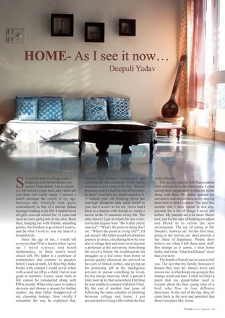 HOME- As I see it now…
clearing the entrance examination and
studying for specialization would easily
consume eleven years of my life. “Eleven
precious years! I shall be too old to marry
by then”, was how my mind reacted to it.
A sixteen year old thinking about her
marriage prospects may seem weird to
you, but it wasn't so for me. Never had I
been to a theatre with friends to watch a
movie in the 21 summers of my life. The
only answer I got in return for any extra-
curricular request was- “Do it after you're
married”, “What's the point in doing this?
etc. “What's the point in living life?”, I'd
ask myself. My father would tell about his
journey at times, elucidating how he rose
above village dust and went on to become
a professor at the university, from being
the son of a farmer. He would narrate his
struggles as a kid away from home to
pursue quality education, his survival on
two sets of formal clothes, and giving up
his promising job at the intelligence
services to pursue something he loved.
He has always been my ideal, a person I
truly look up to. But somewhere I felt that
he was unable to connect with how I feel.
By the end of another four years of
following the same schedule of shuttling
between college and home, I got
accustomed to living a life within the four
wallsofhome.
The day my parents left Ahemedabad
after settling me in this new place, I cried
asking them desperately to take me home
along with them. My father ignored my
naiveness, and stayed stern on my staying
back here to build a career. The past five
months that I have spend in this city,
account for a lot of things I never did
before. My parents are a lot more liberal
now, just for the sake of helping me adjust
and blend in to relish the new
environment. The joy of eating at Mc
Donald's, Subway etc. for the first time,
going to the movies etc. does provide a
fair share of happiness. People don't
believe me when I tell them such stuff.
But strange as it seems, I miss home
badly, and value “Ghar Ka Khanaa” more
thanevernow.
The bonds of familynever seem to fail
you. The fact that my family, howsoever
distant they may be, always loves and
misses me, is what keeps me going in this
strange world out here. I often recollect a
poem that my grand-father used to
recount about the four young ones of a
bird, who flew in four different
directions. At the end of the day, they all
came back to the nest and admitted that
thereisnoplacelike-home.
ixmonthsbeforecollegeended,I
landedupajobinthisdistantcity
namedAhmedabad.Ask meabout
my life before I came here, and I shall tell
you there isn't really much. I seemed a
misfit amongst the crowd of my age,
because my lifestyle was quite
contradictory to that of a normal Indian
teenager leading a city life. I studied in an
all-girls convent school for 14 years and
used to crave going out on my own. Back
then, hanging out with friends, attending
parties, the freedom to go where I want to,
and do what I wish to, was my idea of a
beautifullife.
Since the age of ten, I would tell
everyone that I'll be a doctor when I grow
up. I loved science, and hated
mathematics, so there wasn't much
choice left. My father is a professor of
mathematics and contrary to people's
belief, I suck at math.All those big, bulky
books with content I could never relate
with scared me off as a child. I never was
good at numbers. Guess, some traits in
life cannot be transported along with
DNA strands. When time came to make a
decision and choose a stream for further
studies; my dear father disapproved of
my choosing biology. How vividly I
remember the way he explained that,
S
Deepali Yadav
44Estrade Literary Magazine
 